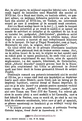 dar, in alta parte, in mijlocul copacior batrini este o forta-
reaà legatai de amintirea unui Mansfeld din secolul al
XVII-lea. Ce a facut mai tirziu, cu inaltele ziduri, cu can-
 uri adisoci, cu mijloace defensive potrivite cu arta mili-
tail din secolul al XVII-lea, un Vauban, nu intereseaz5.
scopul pe care il urmaresc i in aceasta noua cercetare.
  Aici s-a facut acelaci lucru ca la noi [...], unde la inceput
este cetatea puternica §i pe urma in umbra ei se aseaza un
numar de servitori ai ostacilor §i de ajutatori de tot fe ul
ai traiului lor, podgradul, Sub-Cetatea", gasindu-se astfel
alipit cu o continua dezvoltare la cetatea insa§i, chiar
dupa ce aceasta a incetat sa mai indeplineasca misiunea
ei de la inceput. De f apt §i Tirgul Neaminlui, cum §i Iacul,
Bucurectii nu sint, la origine, decit podgraduri".
 Cu totul altfel este in ce privete interesanta localitate
Diekirk, care pastreaza Inca un frumos mozaic roman. Aici,
ca in atitea locuri de la noi, la origine au fost asezari care
se ridica pina in epoca preistorica, de unde vine acel dol-
men, caruia crectinismul de mai tirziu, adus de apostolii
anglo-saxcrni, i-a dat numele, blastamat, de Deiwelselter,
adica' Altarul dracului" (numele grecese luat de la Biala-
fini prin crectinismul lui Ulfila se pastreaza in Deicvel
mult mai bine decit in forma germanica literara de astazi:
Teufel).
   Dominalia romana era puternic intemeiata aici in secolul
al III-lea, pe o vreme cind insa axa imparaliei se departase
foarte mult catre Rasarit,.acolo fiind, sub un intreg §ir de
imparati luptatori, centrul insuci al Romei imperiale.
aici ca ci in alte locuril s-a pastrat pentru mormint vechiul
nume roman de tumba", de unde francezul tombe", care
aid este Tornm sau Tone (Uff der Tonen). S-a relevat ga-
sirea in aceste parti a unei medalii a lui Caracalla, care a
fost batuta la Smirna, ceea ce arata ca, pe cind la noi tot
felul -de elemente occidentale, intre care ci gali §i spanioli,
se &eau amestecald cu localnicii ci cu so1daii veni0 din
      In aceasta priving se poate consulta i publicatia Touring

                        www.dacoromanica.ro
Clubului belgian, Grand Duchd de Luxembourg, p. 41 .

                       225
 15    Scrieri istorice    vol. II N. Iorga
 