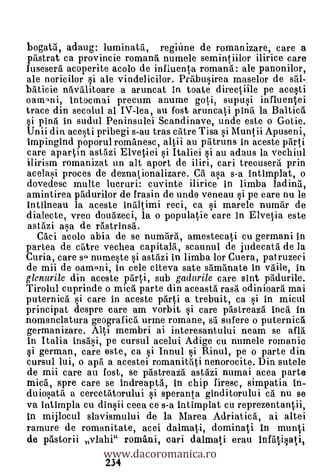 bogata, adaug: luminatti, reginne de romanizare, care a
pristrat ca provincie romana numele semintiilor ilirice care
fusesera acoperite acolo de influenta romana: ale panonilor,
ale noricilor si ale vindelicilor. Prtibusirea maselor de sal-
b5.ticie nâvalitoare a aruncat ia toate directlile pe acesti
oamoni, intocrnai precum anume goti, supusi influentei
trace din secolul al IV-lea, au fost aruncati pina la Balticö.
§i pinti in sudul Peninsulei Scandinave, unde este o Gotie.
Unii din acesti pribegi s-au tras crttre Tisa i Muntii Apuseni,
impingind poporul romanesc, altii au patruns in aceste plirti
care apartin astrtzi Elvetiei i Italiei si au adaus la vechiul
ilirism romanizat un alt aport de iliri, cari trecusera prin
acelasi proces de deznationalizare. Ci asa s-a intimplat, o
dovedesc multe lucruri: cuvinte ilirice in limba ladina,
amintirea p5durilor de frasin de uncle veneau si pe care nu le
intilneau la aceste inä1imi reci, ca si marele numar de
dialecte, vreo doukeci, la o populatie care in Elvetia este
astazi asa de r6strinsa.
  Caci acolo abia de se numrtrti, amestecati cu germani in
partea de catre vechea capitalrt, scaunul de judecata de la
Curia, care so numeste i astbi in limba lor Cuera, patruzeci
de mii de oamoni, in cele citeva sate s'amtinate in vaile, in
glenurile din aceste ptirti, sub gadurile care sint Odurile.
Tirolul cuprinde o mica parte din aceasta rasa odinioara mai
puternica si care in aceste parti a trebuit, ca si in micul
principat despre care am vorbit si care p6streazrt Inca in
nomenclatura geografica urme romane, srt sufere o puternica
germanizare. Alti membri ai interesantului neam se OM
in Italia insasi, pe cursul acelui Adige cu numele romanic
si german, care este, ca i Innul F,d Rinul, pe o parte din
cursul lui, o aprt a acestei romanitati nenorocite. Din sutele
de mii care au fost, se pastreaza astazi numai acea parte
mica, spre care se indreaptgi, in chip firesc, simpatia in-
duiosata a cercettitorului i speranta ginditorului ca nu se
va intimpla cu dinsii ceea ce s-a intimplat cu reprezentantii,
in mijlocul slavismului de la Marea Adriatica, ai altei

                 www.dacoromanica.ro
ramure de romanitale, acei dalmati, dominati in munti
de pastorii vlahi" romani, cari dalmati erau InUatisati,
                 234
 