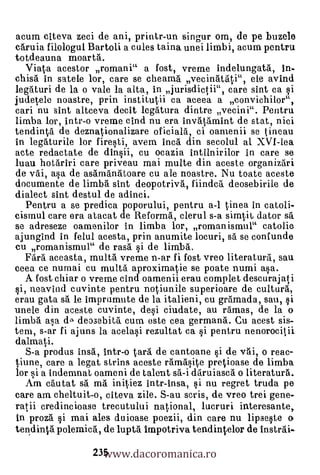 acum citeva zeci de ani, printr-un singur om, de pe buzele
caruia filologul Bartoli a cules taina unei limbi, acum pentru
totdeauna moarta.
  Viata acestor romani" a fost, vreme indelungata, In-
chisà in satele lor, care se cheama vecinatati", ele avind
legaturi de la o vale la alta, in jurisdictii", care sint ca si
judetele noastre, prin institutii ca aceea a convichilor",
cari nu slat altceva decit legatura dintre vecini". Pentru
limba lor, Intr-o vreme cind nu era invatämint de stat, nici
tendinta de deznationalizare oficiala, ci oamenii se tineau
in legaturile lor firesti, avem Inca din secolul al XVI-lea
acte redactate de dinsii, cu ocazia intilnirilor in care se
luau hotdriri care priveau mai multe din aceste organizari
de vai, asa de asamanatoare cu ale noastre. Nu toate aceste
documente de limba sint deopotriva, fiindca. deosebirile de
dialect sint destul de adinci.
   Pentru a se predica poporului, pentru a-1 tinea In catoli-
cismul care era atacat de Reforma, clerul s-a sinytit dator sa
se adreseze oamenilor in limba lor, romanismul" catolia
ajungInd in felul acesta, prin anumite locuri, sa se confunde
cu romanismul" de rasa si de limba.
   Fara aceasta, multà vreme n-ar fi fost vreo literatura, sau
ceea ce numai cu multa aproximatie se poate numi asa.
   A fost chiar o vrem.e cind oamenii erau complet descurajati
si, neavind cuvinte pentru notiunile superioare de cultural,
erau gate sa le Imprumute de la italieni, cu gramada, sau, si
unele din aceste cuvinte, desi ciudate, au ramas, de la o
limba asa dA deosebita cum este cea germana. Cu acest sis-
tern, s-ar fi ajuns la acelasi rezultat ca i pentru nenorocitii
dalmati.
   S-a produs insa, Intr-o tail de cantoane si de vai, o reac-
tiune, care a legat strins aceste ramasite pretioase de limba
lor si a indemnat oameni de talent sa-i daruiasca o literaturrt.
   Am cautat sa. ma initiez intr-Insa, si nu regret truda pe
care am cheltuit-o, citeva zile. S-au saris, de vreo trei gene-
ratii credincioase trecutului national, lucruri interesante,
 In proza si mai ales duioase poezii, din care nu lipseste o

                   www.dacoromanica.ro
tendintä polemica, de lupta Impotriva tendintelor de Instrai-

                 235
 