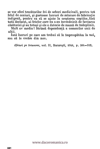 se vor oferi trecatorilor foi de arbori medicinali, pentru tot
felul de ceaiuri, §i gustoase lucruri de mincare de fabricatie
indigen5., pentru ca sa. se ajute la cresterea copiilor, firi
tata declarat, ai fetelor care nu s-au invrednicit de favoarea
crisatoriei si au totusi si ele o datorie de mama de indeplinit.
   Mult ev mediu I Strins5 dependent:a a oamenilor unii de
 altii.
   Iata lucruri pe care am trebui s. le improspatam la noi,
sau s5. le cream din nou.
      Sfaturi Pe Entunerec, vol. II, Bucure,ti, 1940, p. 304-312.




                   www.dacoromanica.ro
16*
 