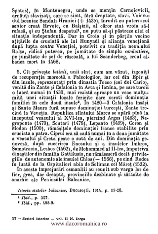 Spatas), In Muntenegru, unde se mentin Cernoievicii,
arnauti slavizati, care se simt, Mil dreptate, slavi. Voievo-
dul bosniac Sandali Hranici (-I- 1435), inrudit cu puternicul
senior croat Hrvoie, cu Balsizii, al cdror stat vroia s'a-1
refaco., si cu tefan despotull, nu putu a-0 pristreze nici el
situatia independentà. Dar in Croia si in p'artile vecine
atiVarile de cruciatà ale lui Hunyadi si alianta venetiang
dupa lupta contra Venetiei, potrivit cu traditia neaniului
Balsa, ridia. puterea, pe jumátate de simplu condouiere,
pe jumátate de sef de räscoard, a lui Scanderbeg, eroul al-
banez mort in 1468.
  5. CR priveste latinii, unii ant, cum am volzut, izgoniti
de recuperatia moreotil. a Paleologilor, iar cei din Epir si
din insule, reprezentati prin dinastia Tocco (cei doi Carlo),
venita din Zante si Cefalonia In Arta si Ianina, pe care turcii
o luar5. numai In 1430, mai rezista aproape un veac multu-
mita unei situatii locale fericite care ocroti dominatia
familiei in cele dou'a insule2. In 1480-3 Cefalonia insasi
si Santa Maura furl supuse dominatiei turcesti, Zante tre-
cind la Venetia. Republica sfintului Marcu se apgra Ora la
Inceputul veacului al XVI-lea, pierz1nd Argos (1463), Ne-
groponte (1470), Scutari (1478), Lepanto (1499), Coron si
Modon (1500), ram'asitele dominatiei france stabilite prin
cruciata a patra. Ciprul era s'a cadà numai In a doua jumnate
a veacului si Creta peste o sutà de ani. Din dominatia ge-
novez6, dupl. cucerirea Enosului si a insulelor Imbros,
Samotracia, Lesbos (1462), de Mohammed al II-lea, impotriva
dinastilor din familia Gattilusio, nu ilmáseserà decit privile-
giile de autonomie ale insulei Chios ( 1566), pe cind Rodos
fu luata de la Ospitalieri abia de Soliman cel Máret (1522).
   In aceste Imprejueari osmanllii au reunit sub varga lor de
fier, grea, dar dreapt5., provinciile dezbinate si sàrácite de
anarhie ale Peninsulei Balcanice.
     Istoria statelor balcanice, BucureW, 1916, p. 13-28.
Ow

     1 Ibid., p. 357.
     2 Ibid., pp. 408-9.



                          www.dacoromanica.ro
17     Scrieri istorice    vol. II N. Iorga
 