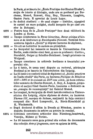 la Paris, si se lnscrie la: Ecole Prat ique des Hautes Etudes",
       soctia de istorie si filologie, undo are ca profesori pe: Du-
       chesne, Monod, B6mont, Giry, Roy, ThOvenin, Langlois,
       Gaston Paris. E apreciat de Louis Leger.
       Se dedica studierii  de unul singur
       In curind un mare poliglot, studii incepute de pe cind era
       elev la Botosani.
1891   Pentru teza do la Ecole Pratique" face &mit alrttorii la
       Londra i Roma.
1892   Incepe colaborarea la Revue historique, Revue critique d' his..
       toire et de littdrature §i Enciclopedia francezd. Termina free-
       ventarea legalil a 5colii" i depune lucrarea de diploma.
1893   Un alt an hotaritor in cariera sa stiintif
       La Inceputul lui ianuarie se inscrie la Universitatea din
       Berlin, undo ramlne cinci luni, si are ca profesori: Curtius,
       Sternfeld, Geiger si Scheffer-Boichorst. Leag5 prietenie eta
       Weigand.
       Incepe cercetarea In arhivele berlineze a trecutului pa-
       porului Mu.
       La 6 iunie, In urma unei dispute cu rectorul, pitrase§te
       Berlinul si se inserie la Universitatea din Leipzig.
       La 25 iunie i se conferA titlul de diplomat al 4colii practice
       de Inane studii" din Paris, cu lucrarea Philippe de Mdzièrcs
       1327 1405 et la croisade an XIV-eme siècle, pe baza ref era-
       telor semnate de Charles Biimont, J. Roy, A. Lognon, prep.
       dinte al sectiei fiind Gaston Paris. Lucrarea e dedicat 5. ea
       un omagiu do recunostinta" lui Gabriel Monod.
       La 4 august, in mai pu tin de dourt luni de contact cu Univer-
       sitatea din Leipzig, obtine diploma de doctor, cu lucrarea
       Thomas III, marquis de Saluces, sustinutri In fate comisici
       compusg din: Karl Lamprecht, A. Birch-Hirschfeld si
       K. Wachsmuth.
       Dupti doctorat il-allam la Dresda i München, pentru a
       depista documonto In arhive cu privire la români.
1894   Continua cercetarea arhivelor din: Nurnberg,Innsbruck,
       Venetia, Milano §i Torino.
       La 18 ianuarie avea gata primul s.0 volum de document*
       din colectia Acte gi fragmente, care va aparea in 1895.


                     www.dacoromanica.ro
                 262
 