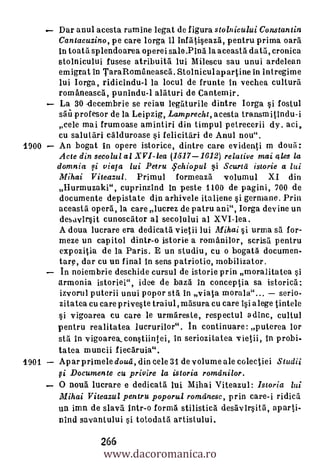 Dar anul acesta ramine legat de figura stolnicului Constantin
       Cantacuzino, pe care lorga 11 infatiseaza, pentru prima ()aril
       in toata splendoarea opereisale.Pina la aceasta data, cronica
       stolnicului fusese atribuita lui Milescu sau unui ardelean
       emigrat in TaraRomaneasca. Stolniculapartine in intregime
       lui Iorga, ridicindu-1 la locul de frunte In vechea culture
       româneasca, punindu-1 alaturi de Cantemir.
       La 30 -decembrie se reiau legaturile dintre Iorga si fostul
       sail profesor de la Leipzig, Lamprecht, acesta transmitindu-i
       cele mai frumoase am intiri din timpul petrecerii dy. aci,
       cu salutari calduroase si felicitari de Anul nou".
1900   An bogat in opere istorice, dintre care evidenti m doua:
       Acte din secolul al XVI-lea (1517-1612) relative mai ales la
       domnia f i viaia lui Petru 4' chiopul 0 Scurtd istorie a lui
       Mihai V iteazul.                            Primul
                                     formeaza volumul XI din
       Hurmuzaki", cuprinzind In peste 1100 de pagini, 700 de
       documente depistate din arhivele italiene si germane. Prin
       aceasta opera, la care lucrez de patru ani", Iorga devine un
        desavigit cunoscator al secolului al XVI-lea .
       A doua lucrare era dedicata vietii lui Mihai §i urma sä for-
       meze un capitol dintr-o istorie a romanilor, scrisa pentru
        expozitia de la Paris. E un studiu, cu o bogata documen-
       tarp, dar cu un final in sens patriotic, mobilizator.
        In noiembrie deschide cursul de istorie prin moralitatea si
       armonia istoriei", idee de bazal in conceptia sa istorica:
       izvorul puterii unui popor sta in viata morale"... serio-
       zitatea cu care priveste traiul,masura cu care Isi a lege tintele
       si vigoarea cu care le urmareste, respectul a dine, cultul
       pentru realitatea lucrurilor". In continuare: puterea lor
       sta In vigoarek constiintei, In seriozitatea vietii, in probi-
       tatea muncii fiecáruia".
1901   Apar primele cloud, din cele 31 de volume ale colectiei Studii
       Fi Documente eu privire la istoria romdnilor.
       0 noua lucrare e dedicatà lui Mihai Viteazul: Istoria lui
       Mihai Viteazul pentru poporu.I romdnesc, prin care-i ridica
       un imn de slava intr-o forma stilistica desavirsita, aparti-
       nind savantului si totodatil artistului.


                  www.dacoromanica.ro
                  266
 