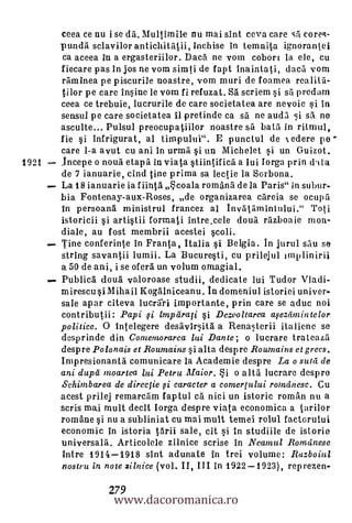 ceea ce nu i se dd. Multimile nu mai sint ceva care si corec-
       pundh. sclavilor antichitAtii, inchise in temnita ignorantei
       ca aceea in a ergasteriilor. Dacil ne vom cobori la ele, cu
       fiecare pas in jos ne vom simti de fapt inaintati, daca worn
       rdminea pe piscurile noastre, vorn muri de foamea realitd-
       tilor pe care insine le worn fi refuzat. SA scriem ii s! predam
       ceea ce trebuie, lucrurile de care societatea are rievOie i In
       sensul pe care societatea Ii pretincle ca sá ne audi si sh ne
       asculte... Pulsul preocupatiilor noastre sii bath in rannul,
       fie si infrigurat, al timpului". E punctul de 1 edere pe
       care 1-a avut cu ani in urmii si un Michelet si un Guizot.
1921   lncepe o noud etapd in viata stiintificd. a lui Iorga prin dnta
       de 7 ianuarie, cind tine prima sa lectie la Sorbona.
       La 18 ianuarie ia f iinth coala romând de la Paris" in subur-
       bia Fontenay-aux-Roses, de organizarea careia se ocupd
       in persoand ministrul francez al Invdthmintului." Toti
       istoricii i artistii form* intre_cele cloud rdzboaie mon-
       diale, au fost membrii acestei scoli.
       Tine conferinte in Franta, Italia si Belgia. In jurul sdu se
       string savantii lumii. La Bucuresti, cu prilejul imp linirii
       a 50 de ani, i se oferd un velum omagial.
       Publicd cloud valoroase studii, dedicate lui Tudor Vladi-
       mirescu i Mihail Kogalniceanu. In domeniul istoriei univer-
       sale apar citeva lucrd.ri importante, prin care se aduc noi
       contributii: Papi i imparati §i Dezvoltarea asezlimintelor
       politicc. 0 intelegere desavirsita a Renasterii italiene se
       desprinde din Comernorarea lui Dante; o lucrare trateahd
       despre Polonais et Roumains §i alta despre Rournains et grecs.
       Impresionanth comunicare la Academie despre La o sutii de
       ani dupd moartea lai Petru Maior. i o altd lucrare despro
       Schimbarea de direclie i caracter a comerptlui romdnesc. Cu
       acest prilej remarchm faptul ch nici un istoric roman nu a
       scris mai mult decit Iorga despre viata economica a tarilor
       romane si nu a subliniat cu mai mult temei rolul factorului
       economic in istoria thrii sale, cit si in studiile de islorie
       universald. Articolele zilnice scrise in Neamul Romdnesc
       intro 1914-1918 sint adunate in trei volume: Ruzboial
       nostru in note zilnice (vol. II, III in 1922-1923), reprezen-


                   www.dacoromanica.ro
                  279
 