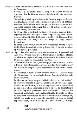 192/i   Apare Breve histoire de croisades *i Points de vuesur l'histoire
        de Commerce.
        Vorbeste la Institutul Frantei despre Ptireisirea Duciei de
        Aurelian, iar la Geneva despre 24.eziimintele din sud-estul
        Europei.
        Conferinte si vizite pretutindeni in Europa, raporturile cele
        mai fructuoase cu savantii lurnii: cu un arheolog catalan
        are discutii de istoria artei, cu poetul Francis Jammes. Cei
        mai mari oameni politici.ai Frantei II retin. Doumergue,
        Raoul Perot, Painlevé etc.
        La 10 aprilie prezideazd la Bucuresti primul congres inter-
        national de bizantinologie, la care tau parte toti manji bizan-
        tinologi ai lum ii: Diehl, Gregoire, Zeiller, Sir Ramsay, Puig
        y Cadafalch. La initiativa lui Iorga ia fiinta revista
        Byzantion.
     _ In iunie in Polonia , vorbind printre allele si despre Despot
        Vodd, ideca decruciatalatind si bizantind. E numiL membru
        al Academiei poloneze.
1925     Apar: Les plus anciens etalo slavo-rountains, I genovesi nel
        Mar Nero, Histoire des Etats balcaniques, o editie a istoriei
        romanilor in englezd: History of Rownania Relations Flanco-
        Roumains, Istoria comertului romdnesc etc.
        CAlatorii de studii, lectii, conferinte, vizite in Franta Italia
                                                                  ,
        si Belgia ; la 25 februarie conferentiazil la Cercle artist ique"
        din Bruxelles despre Figuri rcprezentative ale istoriei romd-
        nilor.
        La 3 mantle e numiL doctor honoris causa al Lniversitiltii
        din Strasbourg, Iorga vorbeste despre Rase l politicd in sud-
        estul european.
        La Geneva vorbeste desp re def in itia Ii Lena Lurii bizantine".
        In Valoarea merald a istoriei, apdruta in Revue bleue, isto-
        ricul e un predicator, si nu un reprezenlant al scolasticei
        de simpla eruditie contribuind la o opera de insdnatosire
        de care depinde pastrarea unei civilizatii". Institutiile
        inseamna psihologia nationalarealizata. Formele politice
        nu sint doar receptacule de suflete comune; ele corespund,
        indata ce e vorba de a le pune in practicd, cu coca ce geniul
        popoarelor are, in mod inconstient, unui intim". in pagi-


                     www.dacoromanica.ro
                     281
 19
 