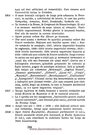 tant cel mai inflaciirat al romanitatii. Cere crearea urei
       Universitati latine la Coimbra.
1936   0 mare biruinta ci5tigata de Iorga prin adunarea la Bucu-
       re5ti, in aprilie, a comitetului de istorie, la care iau parte:
       Temper ley, Amantos, Koht, Dembinski, Laskaris etc.
       In toamna e la Roma, la Congresul de Bizantinologie. Si aici
       i se recunosc meritele de mare istoric al omenirii. Fesli-
       vitatile impresioneaza. Nimbii gloriei ii incununa fruntea.
       Sint zile de neuitat in cariera istoricului.
       Apare primul volum din Sfaturi pe intuneree.
       Dar anul acesta e dominat de aparitia primului volum din
       Istoria romdnilor. Retinem anii marilor opere: 1905     Isto-
       ria romdnilor in nemteste; 1907, istoria imperiului bizantin
       in englezeste, 1908-1913 istoria imperiului otoman; 1926
       1928 istoria universala; 1934 istoria imperiului bizantin
       1936-1939 cele zece volume de Istoria romomilor. Iorga o socoa-
       te cartea cea mai grea a vietii sale si momentul terminarii ei
       unul din cele mai frumoase ale vietii mele". Cartea are o
       bibliografie uluitoare, splendide prezentari de voievini §i
       fapte istorice, pagini de antologie stilisticii. Tata si splendi-
       dele titluri ale volumelor Stramosii", Sigiliul Romei",
       Oamenii pamintului", Ctitorii", Caval rii", V i t ej ii",
       Monarhii", Reformatorii", Revolutionarii", Unif icatorii"
       0i Intregitorii". Ultimul cuvint din monumentala sa istorie
       e indreptat spre taranul roman: Cei care creasera tara rasa-
       reau, astfel, dupa un mileniu, in care ei fusesera neclintilul
       temei, ca s-o apere impotriva orisicui".
1937   Incepe tiparirea in limba franceza a istoriei romanilor sub
       titlul Histoire de Rownains et de la romanité orientale.
       La 1 aprilie are loc inaugurarea Inslitutului pentru studiul
       istoriei universale", care dureazti pina astazi, purtind numele
        de Nicolae Iorga.
1938   Acesti trei ani 1936      1938    sint dedicati scrim ii isto .
       rici romanilor, totusi apar numeroase lucrari marunte.
1939   Apar Istoria Bueureetilor, Diseursuri parlamentare (3 vol.),
       Istoria universald vetzutd prin literaturd, i Etudes by zan tines
       (2 vol.), care contribuie la stabilirea faimei lui Iorga de
       mare bizantinolog.

                    www.dacoromanica.ro
                  286
 