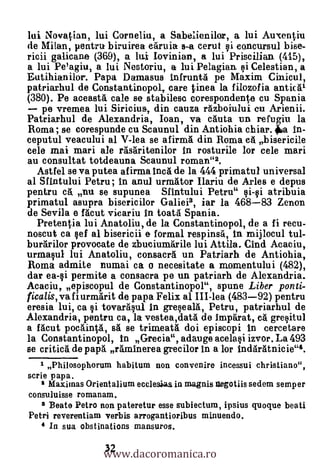 lui Novatian, lui Corneliu, a Sabelienilor, a lui Auxentiu
de Milan, pentru biruirea earuia s-a cerut qi eoncursul bise-
ricii galicane (369), a lui Iovinian, a lui Priscilian (415),
a lui Pe'agiu, a lui Nestoriu, a lui Pelagian ei Celestian, a
Eutihianilor. Papa Damasus Infrunta pe Maxim Cinicul,
patriarhul de Constantinopol, care tinea la filozofia anticill
(380). Pe aceasta cale se stabilese corespondente cu Spania
   pe vremea lui Siriciva, din cauza razboiului cu Arienii.
Patriarhul de Alexandria, Joan, va canta un refugiu la
Roma ; se corespunde cu Scaunul din Antiohia chiar. eta in-
ceputul veacului al V-lea se afirma din Roma ea bisericile
eele mai mari ale rasaritenilor in rosturile lor cele mari
au consultat totdeauna Scaunul roman"2.
  Astfel se va putea afirma Inca de la 444 primatul universal
al Sfintului Petru; In anul urmator Ilariu de Arles e depus
pentru ca nu se supunea SfIntului Petru" iji atribuia
primatul asupra bisericilor Galieia, iar la 468-83 Zenon
de Sevila e facut vicariu in toata Spania.
  Pretentia lui Anatoliu, de la Constantinopol, de a fi recu-
noscut ca §ef al bisericii e formal respinsa, in mipocul tul-
burarilor provocate de zbuciumarile lui Attila. Cind Acaciu,
urmailul lui Anatoliu, consacra un Patriarh de Antiohia,
Roma adrnite numai ca o necesitate a momentului (482),
dar ea-0 permite a consacra pe un patriarh de Alexandria.
Acaciu, episcopul de Constantinopol", spune Liber pond-
ficalis, va fiurmarit de papa Felix al HI-lea (483-92) pentru
eresia lui, ca i tovara§u1 in gre§eala, Petru, patriarhul de
Alexandria, pentru ca, la vestea,data de Imparat, ea gre§aul
a Mut pocainta, sa se trimeata doi episcopi in cercetare
la Constantinopol, in Grecia", adauge acela§i izvor. La 493
se critica de papa raminerea grecilor in a lor inclaratnicie".
   1 Philosophorum habitum non convenire incessui christiano",
scrie papa.
   3 Maximas Orientalium ecclesias in magnis aegotiis sedem semper
consuluisse romanam.
   3 Beats Petro non pateretur esse subiectum, ipsius quoque beati
Petri reverentiam verbis arrogantioribus minuendo.


                 www.dacoromanica.ro
   4 In sua obstinations mansuros.

                 32
 