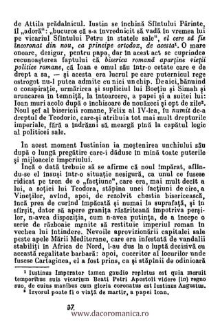 de Attila pradalnicul. Iustin se inchina Sfintului Parinte,
II adorV: bucuros ch s-a invrednicit sa vada In vremea lui
pe vicariul Sfintului Petru in statele sale", el cere sd fie
incoronat din nou, ca principe ortodox, de acestal. 0 mare
onoare, desigur, pentru papa, dar In acest act se cuprindea
recunoa§terea faptului cg biserica romand aparfine vietii
politice romane, ca Ioan e omul salt Intr-o cetate care e de
drept a sa,     i acesta era lucrul pe care puternicul rege
ostrogot nu-I putea admite cu nici un chip. De aici,banuind
o conspiratie, urmarirea §i supliciul lui Boetiu §i Simah ksi
aruncarea in temnita, la intoarcere, a papei § i a suitei lui:
Ioan muri acolo dupa. o inchisoare de nougzeci §i opt de zile2.
Noul §ef al bisericii romane, Felix al IV-lea, fu numit de-a
dreptul de Teodoric, care-§i atribuia tot mai mult drepturile
imperiale, fara a indrazni s& meargä ping la capatul logic
al politicei sale.
   In acest moment Iustinian ia mo§tenirea unchiului salt
dupa o lunga pregatire care-i &Muse in mina toate puterile
§i mijloacele imperiului.
   Inca o data trebuie sa se afirme ca noul imparat, aflin-
du-se el insusi intr-o situatie nesigura, ca unul ce fusese
ridicat pe tron de o factiune", care era, mai mult decit a
lui, a so-tiei lui Teodora, stapina unei factiuni de circ, a
Vinetilor, avind, apoi, de rezolvit chestia bisericeasca,
Inca prea de curind impacata §i numai la suprafatä, rii In
sfir§it, dator sa apere granita rasariteand Impotriva per§i-
lor, n-avea dispozitia, cum n-avea putinta, de a incepe o
serie de razboaie mpnite sa restituie imperiul roman In
vechea lui intindere. Nevoile aprovizionarii capitalei sale
peste apele Marii Mediterane, care era infestata de vandalii
stabil-0 in Africa de Nord, I-au dus la o lupta decisiva on
aceasta regalitate barbara: apoi, cuceritor al locurilor unde
fusese Cartaginea, el a fost prins, ca kii stapinii de odinioara
   1 Iustinus Imperator tamen gaudio repletus est quia meruit
temporibus suis vicarium Beati Petri Apostoli videre (in) regno
suo, de cuius, manibus cum gloria coronatus est Iustinus Augustus.
   2 Izvorul poate fi o viat& de martir, a papei Loan.

                   www.dacoromanica.ro
                  6Z
 