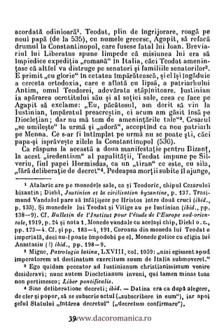 acordata odinioaral. Teodat, plin de ingrijorare, roagil pe
noul papa (de la 535), cu nurnele grecesc, Agapit, sa refaca
drumul la Constantinopol, care fusese fatal lui loan. Brevia-
riul lui Liberatus spune limpede ea misiunea lui era sa
lmpiedice expeditia rornana" In Italia, caci Teodat arnenin-
tase ca altfel va distruge pe senatori si familiile senatorilor2.
E primit cu glorie" in cetatea imparateasca, si el isi ingiiduie
a cerceta ortodoxia, care e aflata cu lipsa, a patriarbului
Antim, omul Teodorei, adevarata stilpinitoare. lustinian
ia apararea ocrotitului silu i al sotiei sale, ceea ce face pe
Agapit sa exclame: Eu, pacatosul, am dorit s5 vin la
lustinian, imparatul preacrestin, ci acum am gasit insa pe
Diocletian; dar nu ma tern de amenint5rile tale"3. Cesarul
se umileste" la urma                        i adora", acceptind c
pe Menna. Ce s-ar fi intirnplat pe urma nu se poate 1i, c5ci
papa-si isprave,te zilele la Constantinopol (536).
  Ca raspuns la aceasta a doua manifestatie pentru Bizant,
la acest iredentism" al papalitatii, Teodat impune pe Sil-
veriu, fiul papei Ilormisdas, ca un tiran" ce este, cu sila,
fara deliberatie de decret"4. Pedeapsa rnortii subite 11 ajunge,
    1 Atalaric are pe monedele sale, ca si Tcodoric, chipul Cezarului
bizantin ; Diehl, Justinien et la civilisation byzantine, p. 137. Trasi-
mund Vandalul pare sa infiltiseze pe IIristos intre cloud cruci (ibid.,
p. 135). Si monedele lui Teodat si Vitige au pe Iustinian (ibid., pp.
138-9). Cf . Bulletin de l'Institut pour l'étude de l'Europe sud-orien-
ta/e,1919, p. 24 si nota 1 . Monede vandale cu acelasi chip, Diehl o. C.,
pp. 173-4. Cf . si pp. 183-4, 191. Coroana din moneda Ini Teodat e
irnperia16, deci nu-I poate impodobi pe el. Monede gotice cu efigia lui
Anastasiu ( !) ibid., pp. 198-9.
   2 Migne, Patrologia latina, LXVIII, col. 1059: nisi egissent apud
imperatorem ut destinatum exercitum suum de Italia submoveret."
   3 Ego quidam peccator ad Iustinianum christianissiinum venire
desideravi; mum autem Diocletianum inveni, qui tamen minas tuas
non pertimesco; Liber pontificalis.
   4 Sine deliberatione decreti; ibid. Datina era ca dupâ alegere,
de cler i popor, sa se subscrie actul (subscribere in eum"), iar apoi


                    www.dacoromanica.ro
ceful Statului Intdrea decretul" (decretum confirmare").

                   39
 
