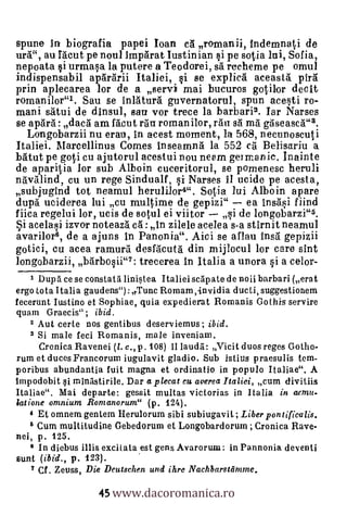 spune in biografia papei Loan ca romanii, Indemnal,i de
ura", au facut pe noul imparat Iustinian si pe sotia mi, Sofia,
nepoata i urmaBa la putere a Teodorei, sa recheme pe omul
indispensabil apararii Ita liei, §i se explica aceasta Ora
prin aplecarea lor de a sery/ mai bucuros gotilor decit
romanilor"1. Sau se inlatura guvernatorul, spun aceSti ro-
mani satui de dinsul, san vor trece la barbari2. Jar Narses
se apard: daca am facut ran roman ilor, ran sa ma gaseasca"3.
  Longobarzii nu erau, in acest moment, la 568, necunoscuti
Ita liei. Marcellinus Conies inseamna la 552 cà Belisariu a
Wirt pe gold cu ajutorul acestui nou neem german ic. Inainte
de aparitia kr sub Alboin cuceritorul, se pomenesc heruli
navalind, cu un rege Sindualf, qi Narses II ucide pe acesta,
subjugind tot neamul herulilor4". Sotia lui Alboin apare
dupd uciderea lui cu multime de gepizi" ea insasi fiind
fiica regelui lor, ucis de sotul ei viitor   si de longobarzi"5.
   acelasi izvor noteaza ca : In zilele acelea s-a stirnit neamul
avarilor6, de a ajuns in Panonia". Aici se aflau insa gepizii
gotici, cu acea ramura desfacuta din mijlocul lor care sint
longobarzii, barbosii"7: trecerea In Italia a unora i a celor-
   t Dupd ce se constata linistea Italiei scapate de noii barbari (erat
ergo tota Italia gaudens"):,,Tunc Romam,-invidia ducti, suggestionem
fecerunt Iustino et Sophiae, quia expedierat Romanis Gothis servire
quam Graecis" ; ibid.
   2 Aut certe nos gentibus deserviemus ; ibid.
   3 Si male feci Romanis, male inveniam.
    Cronica Ravenei (1. c., p. 108) II lauda: Vicit duos reges Gotho-
rum et duces Francorum iugulavit gladio. Sub istius praesulis tem-
poribus abundantia fuit magna et ordinatio in populo Italiae". A
tmpodobit i minastirile. Dar a plecat cu averea Italici, cum divitiis
Italiae. Mai departe: gessit multas victorias in Italia in aanu-
latione omnium Romanorum" (p. 124).
    4 Et omnem gentem Herulorum sibi subiugavit ; Liber pontificalis.
    6 Cum multitudine Gebedorum et Longobardorum ; Cronica Rave-
nei p. 125.
    6 In diebus illis excitata est gens Avarorum: in Pannonia deventi
aunt (ibid., p. 123).


                   45 www.dacoromanica.ro
   7 Cf. . Zeuss, Die Deutschen und ihre Nachbarstlimrne.
 