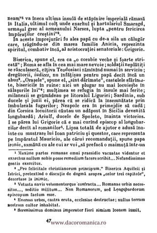 neam"1 va ineca ultima insula de stapinire imperiala rarnasa
in Italia, ultimul colt unde exarhul §i hartulariul Smaragd,
urma§ul grec al armeanului Narses, lupta pentru fericirea
hnparatilor cre§tini"2.
  In aceste imprejurari fu ales papa cu de-a sila un calugar
care, tragindu-se din marea familie Anicia, reprezinta
spiritul, combativ Inca, aJ aristocratiei senatoriale: Grigorie.
  Biserica, spune el, era ca o corabie veche
cata" ; Roma se afla in cea mai mare nevoie ; soldatii neplatiti
se rasculasera, citiva Teodosiaci raminind numai in serviciu ;
dregatorii, iudices, nu infati§au pentru papa decit Inca un
abuz3. Ora§ele", spune el, sint darimate", castelele sfarinka-
te, bisericile in ruine: nici un plugar nu mai locuiejte In
salaprile lui"4; multimea se refugia in insule mai ferite ;
milanezii se gr5madeau pe litoralul Liguriei ; Sardinia, sub
ducele §i juzii ei, parea ca se ridica la insemnatate prin
imbulzeala fugarilor ; Neapole era in primejdie sa cada ;
din Corsica locuitorii cautau un adapost in Sicilia devenitti
longobarda ; Ariulf, ducele de Spoleto, inainta victorios.
I se 'Area lui Grigorie ca. e mai curind episcop al longobar-
zilor decit al romanilor5. Lipsa totala de ajutor e adusa ina-
inte cu mustrare lui loan patriciu §1 questor, care reprezenta
pe imparatul Mauriciu, ale carui recomandatii, spune papa
ironic, samana cu ale cui ar voi sa prefaca o maimuta intr-un
   1 Maxine partes romanae omni praesidio vacuatae videntur et
exarchus nullum nobis posse remedium facere scribit... Nefandissimae
gentis exercitus.
    2 Pro felicitale christianorum principum." Biserica Aquileii qi
Istriei, pretextind o discutie de dogma asupra celor trei capitole",
dezertase la inimic.
   3 Vetusta navis vehementerque 'confracta... Romanae urbis neces-
sitas..., seditio militum... Non Romanorum, sed Long.kbardorum
episcopum factum esse.
    4 Eversas urbes, castra eruta, ecclesiae destructae; nullus terrain
nostram cultor inhabitat.


                   47www.dacoromanica.ro
    6 Serenissimus dominus imperator fieri simiam leonem iussit.
 