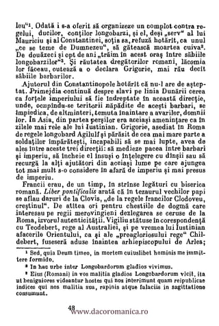 leu"1. Odatä i s-a oferit sg organizeze Un complot contra re-
gelui, dueller, contilor longobarzi, si el, desi serv" al lui
Mauriciu si al Constantinei, sutia sa,refuzg hotarit, ca unul
ce se teme de Dumnezeu", s. gateasca moartea cuiva2.
De douazeci si opt de ani trgim in acest oras Intre sgbiile
longebarzilor"3. i rgutatea dregatorilor romani, lgcomia
lor faceau, cuteaza a o declara Grigorie, mai rgu decit
sabiile barbarilor.
  Ajutorul din Constantinopole hotarIt ea nu-1 are de astep-
tat. Primejdia .continua despre slavi pe linia Dungrii cerea
ea fortele imperiului sai fie indreptate In aceastg directie,
unde, ocnpindu-se teritorii napadite de acesti barbari, se
Impiedica, de altminteri, temuta Inaintare a avariler, domnii
bor. In Asia, din partea persilor era aceiasi amenintare ea in
zilele mai rele ale liii Justinian. Grigorie, asediat in Roma
de regele longobard Agilulf i parasit de cea mai mare parte a
soldatilor Imparatesti, incapabili sa se mai lupte, avea de
ales intre aceste trei directii: sä medieze pacea intre barbari
si imperiu, sa incheie el Insusi o Intalegere cu dInii sau sa
recurgg la alti ajutatori din aceiasi lume pe care ajungea
tot mai mult s-o considere In afarg de imperiu si mai presus
de imperiu.
   Francii erau, de un timp, In strinse legaturi cu biserica
romang. Liber pontificalis aratg c. in tezaurul vechilor papi
se aflau daruri de la Clovis, de la regele francilor Clodoveu,
crestinul". De atitea ori pentru chestiile de dogma care
interesau pe regii merovingieni dezlegarea se ceruse de la
Roma, izvorul autenticitatii. Vigiliu sta.-Luse in corespondentg
cu Teodebert, rege al Australiei, i pe vremea lui Justinian
afacerile Orientului, ea si ale preagloriosului rege" Cliii-
debert, fuseserg aduse Inaintea arhiepiscopului de Arles;
    1 Sed, quia Deum timeo, in mortem cuiuslibet hominis me immit-
tere formido.
   2 In hoc urbe inter Longobardorum gladios vivimus.
    8 Eius (Romani) in vos malitia gladios Longobardorum vicit, ita
ut benigniores videantur hostes qui nos interimunt quam reipublicae
indices qui nos malitia sua, rapinis atque falaciis in sagittatione


                   www.dacoromanica.ro
consumunt.

                  48
 