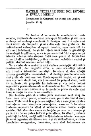 BAZELE NECESARE UNEI NOI ISTORII
                A EVULUI MEDIU
                Comunicare la Congresul de istorie din Londra
                (martie 1913)



                Va trebui sA se revie la marile istorii uni-
versale, inspirate de aceleasi conceptii filozofice si din care
se desprind aceleasi concluzii. E desigur una din cele mai
mari nevoi ale timpului i una din cele mai grabnice. In
radicalismul cotropitor al epocii noastre, usor cuceritai de
sofismul indraznet, de strAduintele unei false originalitAti
de analogii Inselatoare, se va impune curind friul experientei
istorice, caci ea este singura fortA care poate s5. Impiedice
ruina totala a traditiilor, prábusirea unui echilibru social si
politic absolut necesar umanitAii.
   Nu e vorba de a reabilita aici vechea conceptie, definitiv
condamnatA, de: magistra vitae, a unor societAti traind
sub directia istoricilor moralisti, In stare sa dea solutii
tuturor greutatilor momentului, sA dezlege problemele cele
mai grele ale unei ere noi. Contemporanii nostri, ca i cei
care vor veni dupá noi, vor tine sama In primul rind, dacA
nu exclusiv, de propriile lor interese i vor ceda numai
sugestiilor poruncitoare ale sentimentelor lor. Nu este nimic
de Mout In acest domeniu i Incercarile pline de cele mai
bune intentii nu duc la un rezultat.
  Dar trebuie pAstrat civilizatiilor moderne acel sirat is-
torie, care este o parte, o foarte mare parte din bunul simt
uman. Trebuie s. li se procure mijlocul de a reactiona contra
tendintelor unui simplism primejdios, care ar fi In stare
dintr-un moment in altul s5. schimbe chiar bazele vietii
sociale, farä sa-si dea sama de fortele pe care le distruge
pe care nu le va putea Inlocui prin altele. In sfirsit, trebuie
pusa fata in fatA, multamitá InvAtamintelor istoriei, concep-
tia unui organism sanatos cu cea, asa de vatAmatoare, a trans-


                 5 www.dacoromanica.ro
forma'rilor anorganice, mecanice, care sint totdeauna cu
 