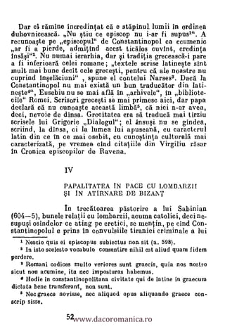 Dar el rAmine Incredintat c5. e stApinul. lumii in ordinea
duhovniceasca. Nu §tiu ce episcop nu i-ar fi supusl". A
recunoa§te pe episcopul" de Constantinopol ca ecumenic
ar fi a pierde, admitind acest ticalos cuvInt, credinta
1ns6.§i"1. Nu numai ierarhia, dar §i traditia greceasea-i pare
a fi inferioara celei romane; textele scrise latineqte sint
nault mai bune decit cele grece§ti, pentru cg ale noastre nu
cuprind In§elaciuni" , spun& el contelui Narses3. Daca /a
Constantinopol nu mai existá un bun traducAtor din 1ati-
neste4", Eusebiu nu se- mai aflä In arbivele", In bibliote-
cile" Romei. Scrisori grece§ti se mai primesc aici, dar papa
declarà cg nu cunoWe aceasta limb0, ea' nici n-ar avea,
deci, nevoie de dinsa. Grecitatea era sal tracluesa mai tirziu
scrisele lui Grigorie Dialogul"; el InsuO. nu se gindea,
scriind, la dInsa, ci la lumea lui apuseang, cu caracterul
latin din ce in ce mai osebit, cu cunoSinta cultura16 mai
caracterizatà, pe vremea chid citatiile din Virgiliu rrisar
in Cronica episeopilor de Ravena.

                  Iv
                  PAPALITATEA IN PACE CU LOMBARZII
                  *I IN ATIRNARE DE BIZAINT

                In trecätoarea p6storire a lui Sabinian
(604-5), bunele relalii cu lombarzii, acuma catolici, deci no-
supu§i osindelor ce ating pe eretici, se mentin, pe cind Con-
stantinopolul e prins In convulsiile tiraniei criminale a lui
   1 Nescio quis ei episcopus subiectus non sit (a. 598).
   2 In isto scelesto vocabulo consentire nihil est aliud quam I idem
perdere.
    3 Romani codices multo veriores sunt graecis, quia nos nostro
sicut non acumine, ita nec imposturas habemus.
      Hodie in constantinopolitana civitate qui de latine in graecum
dictata bene transferant, non sunt.
   5 Nec graece novisse, nec aliquod opus aliquando graece con-


                   52www.dacoromanica.ro
scrip sisse.
 