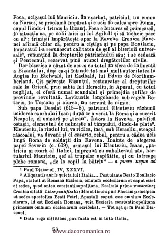Foca, ucigasul lui Mauriciu. ln exarhat, patriciul, un eunuc
ca Narses, se proclam6 impArat si e ucis in calea spre Roma,
capul fiindu-i trimis la Bizant. Foca e bucuros s5. primeascA,
In situatia sa, pe so lii laici ai lui Agilulf §i sä incheie pace
cu ell; trimisii imp6ratesti apar la Ravena. Cronica Rave-
nei afirma' chiar cä, pentru a cistiga ci pe papaBonifaciu,
impantul i-a recunoscut calitatea de sef al bisericii univer-
sale2, renuntind la drepturile patriarhului s'du ; i se cedeaza
si Penteonul, rezervat 0114 atunci dreggtoriilor civile.
   Dar biserica a cAzut de acum cu totul In sfera de influenta
a Bizantmlui, desi ea-si intinde tot mai mult autoritatea in
Anglia lui Etelwald, lui Eadbald, lui Edvin de Northum-
berland. Cit priveste Bizantul, restaurator al drepturilor
sale In Orient, prin sabia lui Heracliu, In Apusul, cu totul
neglijat, el oferà numai scandalul §i primejdia §efilor de
provincie revoltatá. Loviturile 1ongobarde sub regele Ro-
taris, in Toscana si aiurea, nu servirà la nimic.
  Sub papa Deodat (615-8), patriciul Eleuteriu rAzbun6
uciderea exarhului Ioan ; du$ ce a venit la Roma §i a cucerit
Neapole, el omoarà pe tiran". Intors la Ravena, pacific6
ostacii, elementul de neliniste al timpului, dindu-le platal.
Eleuteriu, la rindul lui, va ridica, Dug, sub Heracliu, steagul
r4scoalei, va deveni gi el antarta, rebel, pentru a cklea ucis
lingä Roma de soldatii din Ravena. Inainte de alegerea
papei Severin (a. 639), urma§ul lui Eleuteriu, Isaac, pa-
triciu si exarh al Italiei, ImpreunA cu subalternul sàu, har-
tulariul Mauriciu, eel al trupelor neplaite, si cu intreaga
plebe romanti, de la copil la batrin" a puero usque ad
    1 Paul Diaconul, IV, XXXVI.
    2 Aliquantis annis quieta fuit Italia... Postulante Beato Bonifacio
Papa, statuit ut Romana Ecclesia omnium ecclesiarum et caput esset
et sedes, quod antea constantinopolitana. Ecclesia prima vocaretur ;
Cronica citatil. Liber pontificalis: Hic obtinui apud Phocam prineipem
ut sedes apostolica Beati Petri. Apostoli caput esse omnium Eccle-
siarum, id est Ecclesia Romana, quia Ecclesia constantinopolitana
primamse omnium ecclesiarum scribebat.
conul.


                   www.dacoromanica.ro
   a Data roga militibus, pax facta est in tota Italia.

                   53
 