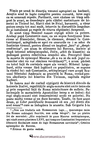 Nimic pe urmA in directia vreunei apropieri cu barbarii.
Acestia scad in lupte cumplite pentru coroang, intre regii
ce se urmeazti repede. Pertharit, care cäutase un tirnp ada-
post la avari, se deosebeste prin cldiri costisitoare de bi-
serici in Tieinul lui. Slavii sint In Friul, bavarezii, a cgror
putere ereste tot mai mult, intervin In discordiile longobar-
de si instaleazrt pe regele de citeva sapfamini Ansprand.
   In acest timp Scaunul roman cistigà zilnic ea putere.
Ace lasi pap& Constantin care, ca un supus functionar bise-
ricesc al Bizantului, Meuse, la chemare, drumul la Cons-
tantinopol, mingiindu-se apoi cu onorurile ce i se aduc de
Iustinian tiranul, pentru dinsul un Imptirat bun" si drept-
eredincios", are acum in atirnarea lui Ravena, inainte si
dupg intorsul arhiepiscopului, Felix, orbit de bizantini ea
pedeapsà pentru rebeliunea orasului sãu. Preceptul lAsat
la moarte de episcopal Maurus de a nu se da sub jugul ro-
manilor aici nu vor riminea nevatAmati"/, e acum pàrásit
cu totul fatil de cerintele espre ale vremii. Milanul longo-
bard, atita vreme f.rã legatuià cu papalitatea, se supune
la rindul lui: sub Constantin, arhiepiseopul care ocupà Sea-
unul Sfintului Ambrosia se prezinià la Roma, cerind pen-
tru obedienta lui biserica din Ticinum, capitala regilor
barbari.
   In lumea mai de curind cistigatä de biserica dincolo de
hotarele Italiei, regalitAtile anglo-sexone slut unite intre ele
si prin respectul feta de Roma mintuitoare de suflete. Pe-
lerinajele la mormintele Apostolilor Incep a se indesi: doi
regi anglo-saxoni sint inmormintati acolo ca pelerini. Nu
peste multa vreme i un duce bavarez, Teudo, va face acest
drum, 1,3i Liber pontificalis inseamnil &à era cel dintii din
acel neam"2 care se indupleca la aceasta. Sub Grigorie I-iu
   t Non vos tradatis sub Romanorum iugo..., quacumque enim
die Romae subiugati fueritis, non eritis integri". Iar pe piatra
lui de mormint: Hic requlescit in pace Maurus archiepiscopus,
qui vixtt annos plurimos LXVI, qui tempore Constantini Imperatoris
liberavit Ecciesiam swim de iugo Romanarum servitutis"; Cronica
episcopilor de Ravena.


                   www.dacoromanica.ro
    2 Primus de gente eadem.

                  63
 