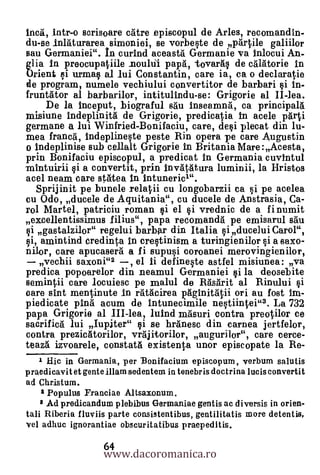 Inca, Intr-o scrisoare &Are episcopul de Arles, recomandin-
du-se inlaturarea simoniei, se vorbeste de partile galiilor
sau Germaniei". In curind aceasta Germanie va inlocui An-
glia in preocupatiile nouhil papa, -tovarás de calatorie In
Orient si urnias al lui Constantin, care ia, ca o declaratie
de program, numele vechiului convertitor de barbari si in-
fruntator al barbarilor, intitulindu-se: Grigorie al II-lea.
      De la 1nceput, biograful sau Inseamna, ca principala
misiune Indeplinita de Grigorie, predicatia In acele pàri
germane a lui Winfried-Bonifaciu, care, desi plecat din lu-
mea franca, indeplineste peste Rin opera pe care Augustin
o indeplinise sub cellalt Grigorie In Britania Mare :Acesta,
prin Bonifaciu episcopul, a predicat In Germania cuvintul
mlntuirii si a convertit, prin invatatura luminii, la Hristos
acel neam care statea in Intuneric1".
    Sprijinit pe bunele relatii eu longobarzii ea si pe acelea
cu Odo, ducele de Aquitania", eu ducele de Anstrasia, Ca-
rol Martel, patriciu roman si el si vrednic de a finumit
excellentissimus Iilius", papa reeomanda pe emisarul &au
§i gastalzilor" regelui barbar din Italia si ducelui Carol",
 i , amintind eredinta in erestinism a turingienilor si a saxo-
nior, care apucasera a fi supusi coroanei merovingienilor,
   vechii saxoni"2 , el ii defineste astfel misiunea: -va
predica popoarelor din neamul Germaniei §i la deosebite
semintdi care locuiesc pe malul de Rasarit al Rinului gi
oare sint mentinute In ratacirea paginitatii ori au fast im-
piedicate ping acum de Intunecimile nestiintei"3. La 732
papa Grigorie al III-lea, luind masuri contra preutilor ce
sacrifica lui Iupiter" si se hranesc din carnea jertfelor,
contra prezicatorilor, vrajitorilor, augurilor", care eerce-
teaza izvoarele, constata existenta unor episcopate la Re-
   r   Hic in Germania, per Bonifacium episcopurn, verbum salutis
praedicavit et gente illam sedentem in tenebris doctrina lucis convertit
ad Christum.
    2 Populus Franciae Alisaxonum.
   8 Ad predicandum plebibus Germaniae gentis ac diversis in orien-
tali Riberia fluviis parte consistentibus, gentilitatis more detentis,
vel adhuc ignorantiae obscuritatibus praepeditis.

                    www.dacoromanica.ro
                    64
 