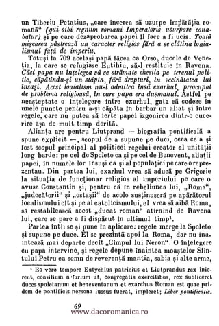 un Tiberiu.Petatius, care incerca sti uzurpe Im                    ro-
mana.'" (qui sibi regnum romani Iinperatoris usurpare cona-
batur) i pe care dezaprobarea papei 11 face a fi ucis. Toata
mi.ycarea pastreaza un caracter religios fdra a se clatina loaia-
Uvula fala de imperiu.
 Totusi la 709 acelasi papa facea ca Orso, ducele de Vene-
tia, la care se refugiase Eutihiu, sti-1 restituie in Ravena.
Clici papa nu inlelegea sa se striimute chestia pe terenul poli-
tic, captitinduli un stapin, fdrd drepturi, in vecinatatea lui
        Acest loaialism nu-1 admitea insa exarhul, preocupat
de problema religioasa, in care papa era dufmanul. Astfel pe
neasteptate o intelegere intro exarhul, gala sit cedeze in
uncle puncte pentru a-§i capata in barbar un aliat si intre
regele, care nu putea BA ierte papei izgonirea dintr-o cuce-
rire aa de mult timp dorità.
  Alianta are pentru Liutprand        biogiafia pontificahl a
spune explicit , scopul de a supune pe duci, ceea ce a 0
fost scopul principal al politicei regelui creator al unittitii
long barde : pe cel de Spoleto ca si pe cel de Benevent, aliatii
papei, in numele lor insusi ca i al populatiei pe care orepre-
zentau. Din partea lui, exarhul vrea sti aducA pe Grigorie
la situatia de functionar religios al imperiului pe care o
avuse Constantin i, pentru cà in rebeliunea lui, Roma",
judeciitorii" i ostasii" de acolo sustinuserti pe apArtitorul
localismului cit i pe al catolicismului, el vrea sà aibA Roma,
sA restabileascd acest ducat roman" atirnind de Ravena
lui, care se pare a fi disparut in ultimul timpl.
  Partea intii se si pune in aplicare: regele merge la Spoleto
si supune pe duce. El se prezintil. apoi la Roma, dar nu ina_
inteath mai departe decit Cimpul lui Neron". 0 Intelegere
cu papa intervine, i regele depune inaintea moastelor Sfin-
tului Petru ca semn de reverentti mantia, sabia i alte arme,
   1 Eo vere tempore Eutychius patricius et Liutprandus rex inie-
rent, consilium n larium ut, congregatis exercitibus, rex subliceret
duces spoletanurn et beneventanum et exarchus Roman est quae pri-
dern de pontificis persona iussus fuerat, impleret; Liber pontificalis.

                  www.dacoromanica.ro
                   69
 