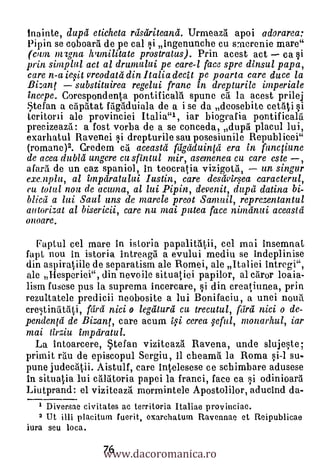 Inainte, dupd eticheta reisdriteand. Urmeaz5. apoi adorarea:
Pipin se coboarti de pe cal i ingenunche cu smerenie mare"
(cam nrIgna hamilitate prostratus). Prin acest act ca §i
prin sinzplul act al drumului pe care-1 face spre dinsul papa,
care n-a iesit vreodatei din I talia decit pe poarta care duce la
Bizant     substituirea regelni franc in drepturile inzperiale
incepe. Corespondenta pontificalri spune ea la acest prilej
Stefan a egptitat fagaduiala de a i se da deosebite cetati si
teritorii ale provinciei Italia"1, iar biografia pontificalti
precizeazil: a fost vorba de a se conceda duptt placul lui,
                                             7           11

exarhatul Ravenei i drepturile sau posesiunile Republicei"
(romane)2. Credem ci aceastd fdgdduintei era in functiune
de acea dubld ungere cu sfintul mir, asemenea cu care este ,
afard de un caz spaniol, in teocratia vizigotri,     un singur
exe.aplu, al impdratului Iustin, care desdvir.yea caracterul,
en total non de acuma, al lui Pipin, devenit, dupd datina bi-
blicei a ha Saul uns de marele preot Sanzuil, reprezentantul
autorizat al bisericii, care nu mai putea face nimdnui aceastd
onoare.

  Faptul cel mare in istoria papa1itii, cel mai insemnat
fapt nou in istoria intreagil a evului mediu se indeplinise
din aspiratiile de separatism ale Romei, ale Italiei intregi",
ale Hesperiei", din nevoile situatici papilor, al ctiror loaia-
lism fusese pus la suprema incercare, i din creat,iunea, prin
rezuItatele predicii neobosite a lui Bonifaciu, a unei nouri
cre,tinritAti, fdrd nici o legdturd cu trecutul, feirei nici o de-
pendentd de Bizant, care acum li cerea qeful, monarhul, iar
mai tirziu impdratul.
  La intoarcere, Stefan viziteaz5. Ravena, unde slujqte;
prima rtm de episcopul Sergiu, ii cheama la Roma §i-1 su-
pune judectitii. Aistulf, care intelesese ce schimbare adusese
in situatia lui calätoria papei la franci, face ca i odinioar5
Liutprand: el vizitcaz5. mormintele Apostolilor, aducind da-
     Diversae civitates ac territoria Italiae provinciae.
   2 Ut jill placituin fuerit, exarchaturn Ravennae et Reipublicae


                  www.dacoromanica.ro
iura seu loca.

                  76
 