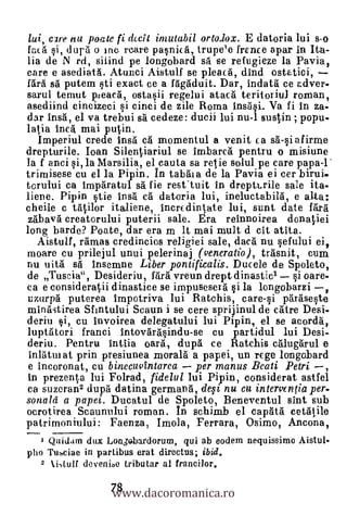 11 Li, C2re nu poate fi dccit imutabil ortodox. E datoria lui s-o
facá si, durd o inc rcare pasnicd, trupe'e trance apar in Ita-
lia de N rd, siiind pe longobard sd se refugieze la Pavia,
care e asediatd. Atunci Aistulf se pleacd, dind ostatici,
fdrà sfi putem sti exact ce a fdgacluit. Dar, indatd ce adver-
sarul ternut pteacd, ostasii regelui atacd teritoriul roman,
asediind cincizeci si cinci de zile Roma insi. Va fi in za-
dar Insd, el va trebui sd cedeze: ducii lui nu-1 sustin ; popu-
latia tried. mai putin.
   Imperiul crede Ins cà momentul a venit ca sd-si afirme
drepturile. Joan Silentiariul se imbarcd pentru o misiune
la f anci si, la Marsilia, el cauta sa retie solul pe care papa-1
trimisese cu el la Pipin. In tabdia de la Pavia ei cer birui-
torului ca imparatul sd fie resttuit in drepttrile sale ita-
liene. Pipin stie insh ea datoria lui, ineluctabild, e alta:
cheile c tdtilor italiene, incrcclintate lui, sunt date Vara
 zdbavd creatorului puterii sale. Era reinnoirea donatiei
long barde? Poate, dar era m It mai mult d cit atita.
  Aistulf, rámas credincios religiei sale, decal nu sefului ei,
moare cu prilejul unui pelerinaj ( veneratio), trdsnit, cum
nu uità sd insemne Liber pontificalis. Ducele de Spoleto,
de Tuscia", Desideriu, fdrd vreun drept dinasticl si care-
ca e consideratdi dinastice se impuseseid si la longobarzi
uzurpg puterea impotriva lui Ratchis, care-si pdrdseste
minditirea Sfintului Scaun i se cere sprijinul de care Desi-
                                                              ,
deriu si, cu invoirea delegatului lui Pipin, el se acordd,
luptittori franci intovdrasindu-se cu partidul lui Desi-
deriu. Pentru intlia oath', dupd ce Ratchis aluggrul e
inldtui at prin presiunea morald a papei, un rcge longobard
e incoronat, cu binecuvintarea    per manus Beati Petri ,
in prezenta lui Folrad, fidelul lui Pipin, considerat astfel
ca suzeran2 dupà datina germand, defi, nu cu intervfntia per-
sonald a papei. Ducatul de Spoleto, Beneventul slut sub
ocrotirea Scaunului roman. In schimb el capatá cetdtile
patrimoniului: Faenza, Imola, Ferrara, Osimo, Ancona,
   1Quidam dux Lonsebardorum, qui ab eodem nequissimo Aistul-
pho Tusciae in partibus erat directus; ibid.


                  www.dacoromanica.ro
  2 1i,tu1f devenie tributar al francilor.



                  78
 
