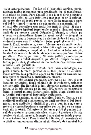 nicul arhiepiscopului Teoder si al abatelui Adrian, perso-
nalitati foarte insemnate prin predicatia lor si transforma-
rile aduse de dinsa. Fara acestia Bede n-ar fi scris niciodata
opera sa si nici culture infatisata intr-insa n-ar fi existat.
Se poate zice ca toata partea in care Bede tiateaza despre
cei doi initaatori partea de capetenie in conceptia lui
e luat a. din povestirea urmasului ler Inca in viata. i deoa-
rece el admite legaturi intre anglo saxoni i Scaunul roman
Inca de pe vremea papei Grigorie Dialogul, a trimis pe
cineva      extraordinar lueru in acest secol 1      tocmai la
 Roma ca sa caute documente; de aici pretinde ea i s-au adus
scrisorile care s-ar fi schimbat lntre papa si crestinii din
insula. Daca aceste acte, care-i folosesc asa de mult pentru
teza lui originea romana a bisericii anglo saxone           sint
sau ba autentice, e neaparat, altd chestie. A intrebuintat,
in gall de aceasta, fel de fel de opere sacre i profane. Citise
pe sfintul Vasile, pe Cesar, De bello gallico; cunostea pe
Eutropiu, pe sfintul Augustin, pe sfintul Prosper de Aqui-
tania, pe Gildas, jaluitorul pieirii bretone (De excidio Bri-
lanniae liber querulus).
   Caci acest om foarte invatat, care risca etimologii, ex-
plica anume termeni germanici si face jocuri de cuvirite,
sirnte nevoia de a prezenta opera sa In forma in care aseme-
nee. opere se prezintà-n antichitatea clasicd.
   Va face intii cadrul geografic, aratind ce au fost i sint
insulele britanice. Dupa paginile de introducere, urmeaza
antichitatile din Britania-Mare, timpurile romane, intrucit
putea sa le stie cineva pe la anul 700, pentru ca peurma sa
intre in insusi miezul lucrarii sale, adica viata bisericeasca
a Angliei sub raportul legaturilor religioase.
   In cartea aceasta, ca si in celelalte, Beda e, fireste, ea si
scriitorii analizati pina acuma, un umil servitor al lui Dum-
nezeu, care atribuie divinitalii tot ce e bun in om, care e
gate sa primeasca pedeapsa cerurilor pentru tot ce se ames-
teca ran in viata. Trdieste si el in lumea plinä i pentru din-
sul de evenimente supranaturale i asteapta glorioasa linite
a celor de dupa moarte. In pagini care sint un fel de preves-
tire a Infernului i Paradisului lui Dante, el povesteste ce

                 82 www.dacoromanica.ro
 a gasit un om oarecare dintre ai sai dincolo de temutul ho-
 