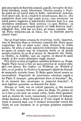 gele era crestin de doctrina romana, papala, iar regina de doc-
trina irlandeza, scota, hiberniana. Chestia aceasta a Pasti-
lor jodc6 un rol foarte mare la Beda, calculatorul, materna-
ticul epocii sale. Si el o rezolva in sensul roman, dei cu alle
argumente decit acel rege anglo saxon, care convocase un
sinod pentru impacare si aderentilor sfintului loan le-a pus
intrebarea urrnritoare: daca acestuia i-a spus Bristos ; ca
tu esti piatra si pe aceasta piatra voi cladi biserica mea",
adriugind: Dar, cInd ma voi duce, pe lumea cealalta, slin-
tul Petru nelasindu-ma sil intru, Imi va deschide poarta
sfintul loan?
  Dar pe lingai forma aceasta de crestinism vechi, importat,
vine in Britania Mare si influenta crestina din Galia mero-
vingienilor. Era un mare avint catre sfintenie In Galia
aceasta. Se aflau si acolo manastiri infloritoare. Beda insusi
ne spune ca anume regi isi trimeteau fetele ca sa invete
morala crestina, ba ca sa si rarniie in lacaurile din Galia,
la Chelles, la Andilly, care au cuprins un destul de mare
numar si din aceste principese anglo saxone.
  Prin Galia se hien si legatura insulelor britanice cu Roma.
Regele Pipin insusi a lost un mare ocrotitor al acestor calu-
gari care plecau din Anglia: un Wilibrod, un Winfrid si
altii, ca sa predice la frisoni si la germanii pagini de dincolo
de margenile statului franc. Si Beda spune lucrul acesta cu
recunostinta. Pomenind de autoritatea adevarat regala a
lui Pipin 11 nurneste prea-gloriosul duce al francilor". Ba,
la un moment dat, recunoaste si imperiul francilor". A
avut legaturi personale cu Scaunul din Arles.
  Precum se vede, era un curent puternic si din aceasta.
parte. Nici aceasta insa nu-i place lui Beda. Nu pentru ca.'
ar fi fost si aici Inca un curent celtic, Galia fiind germani-
zata si, Inainte de toate, romanizatrt, ci pentru ca indepen-
denta insularrt a Marii Britanii ar fi fost atinsa in dezvol-
tarea ei istorica daca s-ar fi atribuit Inriuririlor venite din
Galia un rost hotaritor in ce priveste primirea crestinis-
mului.

                       www.dacoromanica.ro
                  89
 