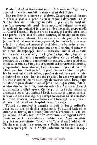 Poate Insa ca si Seaunului roman ii, trebuia un singur rege,
gata sa piece genunchii inaintea sfintului Petru.
  Dar predieatia a mers tot inainte. Cutare apostol format
in aceastil scoald a patruns prin regiuni departate, ca in
Northumberland, unde regelui Edwin, si el sot de crestind,
i se face propaganda crestina de apostolul religiei celei noi
in aceleasi imprejurari in care s-a racut aceastd propaganda
lui Clovis Francul. Regele era in razboi, si-i trebuiau aliati.
I se pane, lui ca zeii cei vechi sldbesc, se clatind si in locul
lor voia un zeu puternic, in stare sà deschida portile biruin-
tei. Daca'-mi merge bine, spune el, imi botez fata avea
 o fata ; dacd-mi merge si mai bine, ne botezam si noi.
Vazind cd Hristos se tine tare fatä de zeul pagin, el convoaca
un sinod de intelepti. Este      intreabd numai el bund
sau ba religia aceasta? *i. un inteept raspunde: Asa mi se
pare, rege, ca viata oamenilor acestora de pe pamint, in
compare tie cu timpul care ne este necnnoscut, este ca si cum,
stind tu la cind. cu vitejii si dregatorii tdi pe vreme de bruma,
si aprinzind focul din mijlecul caminului, si cald fiind in
odaie, pe cind afara se infurie pretutindeni virtejurile ploi-
lor de iarna ori ale zapezilor, o pas:are zb arà iute prin odaie,
si intrind pe o usa, iese indatd pe alta. In acea vreme chiar
cit este inauntru, ea nu se atinge de vremea rece. In* dupa
ce intr-o clipd a strabatut acest prea mic spatiu senin, indatd,
intrind din nou in iarna, piere din ochii Vai. Asa aceast I viata
a oamenilor o clipd apare. Cit de putin insa stim macar ce
urmeaza si ce a fost inainte ! Deci, dacä accastd ncua invdfd-
turd aduce ceva mai sigur, pe drept ea trebuie sd fie urmata".
Iar preotul batrin, care servise o viata intreaga zei or, nu voi
sä lase nimanui altuia dreptul de a-i distruge.
   Totusi, cu predicatia aceasta asidua in toate colturi'e,
biserica nu era pe deplin organizata. *i. atunci iata cà se
trimete la Roma, in a doua jumdtate a veacului al VII-lea,
pe la 660, de doi regi, dintre care unul e energicul Oswin,
o mishme pentru a se aduce un arhiepiscop. Acum ne gasim
In plina autenticitate. Teodor din Tars si un Hadrian din
Nisida tree astfel, cu greu, prin Galia, unde erau bdnuiti
cd au scopuri politice in Anglia, aducind cu dinsii o invillä-


                       www.dacoromanica.ro
                  91
 