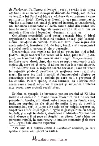 de Narbonne, Guillaume d'Orange), vechile traditii de lupt5.
ale Sudului cu necredinciosii de dincolo de munti, amintirea
veneratii a lui Carol cel Mare si caldura de entuziasm a earn-
paniilor in Shia'. Eroii, meridionali in cea mai mare parte,
vin din alta lume nationala i, trecind in nord, se transforma,
un fenornen asernanator cu acela care a adus din sudul sir-
bese in nordul nostru figurile eroice care in Dalcani purtau
numele sef ilor slavi legendari, dusmani ai turcilor.
  Contiinta necesitätii unei puteri centrale bine si ideal
organizate strabiltea societatea inainte de a-si gasi teoreti-
cienii. Relatiile de comert, mult mai largi, care iesirii din
acele miscari, transformind, de fapt, toata viata economicil
a evului mediu, cereau si ele o garantie.
   Deocamdata insil regele nu lua si nu putea lua nici o ini-
 ia iva . Regii francezi din veacul al XII-lea, pina la Filip Au-
gust, vor fi numai niste teoreticieni ai regalitii, cu oarecare
tendinte spre absolutism, dar care se supun unor cerinte ale
societatii, care ea ii cere, Ii aduce cu sila la o nouii datorie.
   1ntr-adevar este o miscare foarte serioasa, care in unele
imprejurari poate s5. provoace cu mijloace mici rezultate
mari. Ea apartine insa bisericii i fenomenului religios cu
consecinte economice si sociale pe care ea I-a provocat si
1-a condus. Putem spune, intr-o formula, ca biserica este
aceea care creeaza natiunea franceza si natiunea franceza
este accea care creiaza regalitatea.
   Oricine se apropie de izvoarele pentru secolul al XII-lea
trebuie sä constate o foarte mare deosebire 1'a ,5. de secolul
precedent. Acesta, am vazut, este epoca marilor feude, care,
insii, nu cuprind in ele cal* de putin ideea de opozitie
necontenita, sprijinita pe eine stie ce principiu separatist,
impotriva autoritatii regale. Regele se gases-Le bine cu acesti
feudali, si acesti feudatari, afara de cazul ducelui Notmandiei
cind ajunge a fi si rege al Angliei, se gasesc foarte bine cu
persoana regald, la care recurg in anume momente si de Care
sint legati sub anurne raporturi.
     Pe larg, In a noastrri Istorie a literaturilor romanice, pc care


                  www.dacoromanica.ro
sperarn a putea s-o tiparim in curIncl.

                  93
 