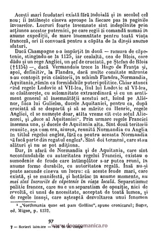 Acesti marl feudatari exibtà ftirti indoiai. si in secolul eel
nou; li intilneste cineva aproape la fiecare pas in paginile
izvoarelor. Lucruri foarte insemnate sint indeplinite prin
actiunea acestor puternici, pe care regii ii comandà numai in
anume expeditii, de mare insemnátate peniru toatil viata
francezà, ori ii convoacii pentru a cilpata de la dinsii anutne
sfaturi.
  Dac5. Champagne s-a imptirtit in douti rarnura do cape-

(1-1154)  ,
tonic, stingindu-se la 1125, iar cealaltà, cea de Blois, care
thidu si un rege Angliei, un sef de cruciatti, pe tefari de Blois
              dacrt Vermandois trece la Hugo de Franta tti,
apoi, definitiv, la Flandra, daca multe comitate mttrunte
s-au contopit prin ctisatorii, in schimb Flandra, Normandia,
Aquitania,rámin ca formidabile puteripolitice. Chiar atunci
rind regele Ludovic al VII-lea, fiul lui Ludo ic al VI-lea,
se ctistitore,te, cu solemnitate extraordinarti si cu un senti-
ment general al insemntitatii acestui act, luind pe Alié-
nor, fiica lui Gulielm, ducele Aquitaniei, pentru ca, dupa
cruciat5 sa se despart5. i sil se mnite cu IIenric, regele
Angliei, el se numeste doar, atita vreme cit este sotul Alie-
norei, si duce al Aquitaniei-. Prin urmare regele Franciei
insemna una, si ducele de Aquitania alta. Sint douti teritorii
reunite, asa cum era, aiurea, reunitti Normandia cu Anglia
in titlul regelui englez, fair5 ca pentru aceasta Normandia
 'ot Nat parte din regatul englee, Sint doi termeni , care stau
alaturi si nu se pot adit,iona.
  Dar, in afarti. de Normandia si de Aquitania, care sint
neconfundabile cu autoritatea regelui Franciei, existau o
sumedenie de feude care intimplator s-ar putea reuni, in
anume forme durabile, cu autoritatea regalia. Ina 1111.11
poate ascunde cineva un lucru: c5. aceste feude mari, care
existti, i se manifesta, si bot5rasc in anume momente, nu
mai sint lucrurile de capetenie in viata localä. Separatismui
politic francez, care nu e un separatism de opozitie, nici de
revoltà, ci umil de necesitate, acceptat de toatá lumea, :ji
de regele insusi, care asteapta dezvoltarea unui fenomen
   1 Northmania quae est pars Galliae", spune cronicarul; Suger,
ed. Migne, p. 1232.

                        www.dacoromanica.ro
                       97
7   Scrierl istolice     voL II N. Iorga
 
