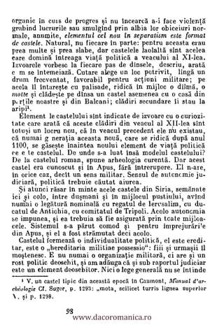 organic in ems de progres si nu incearca a-i face violenta
grabind lucrurile sau smulgind prin albia lor obiceiuri nor-
male, anumite, elemental cel noa in separatism este format
de castele. Natural, nu fiecare in parte: pentru aceasta erau
prea multe si prea slabe, dar castelele laolaltà sint acelea
care domina intreaga viata politica a veacului al XI-lea.
Izvoarele vorbese la fiecare pas de dinsele, descriu, arata
c m se intemeiazà. Cutare alege un loc potrivit, linga un
drum frecventat, favorabil pentru actiuni militare; pe
acela ii intareste cu palisade, ridica in raijloc o dilma, o
moue si cladeste pe dinsa un castel asemenea cu o casa din
1) rtile noastre si din Balcani; cladiri secundare ii stau la
  Element le castelului sint indicate de izvoare cu o curiozi-
tate care arata cä aceste cladiri din veacul al XII-lea sint
totusi un lucru nou, ca in veacul precedent ele n`u existau,
ca numai g neratia aceasta noug, care se ridica dupa anul
1100, se gaseste inaintea noului element de viata politica
ce e te castelul. De unde s-a luat insà modelul castelului?
De la castelul roman, spune arheologia curenta. Dar acest
castel era cunoscut si in Apus, fara intrerupere. El n-are,
in orice caz, decit un sens militar. Sensul de autcncmie ju-
diciara, politicà trebuie cautat aiurea.
   .5i atunci rasar in minte acele castele din Siria, semanate
ici i colo, intre dusmani si in mijlocul pustiuluil avind
nuniai o legaturd nominala cu regatul de lerusalim, cu du-
catul de Antiohia, cu comitatul de Tripoli. Acolo autoncmia
se impunea, si ea trebuia sa fie asigurata prin tcate mijloa-
cele. Sistemul s-a parut comod i pentru imprejurarPe
din Apus, si el a fost stramutat deci acolo.
  Castelul formeaza o individualitate politka, el este eredi-
tar, este o hereditaria militiae possessio": fiii i urmasii ii
mostenesc. E nu numai o organizatie militara, ci are si un
rost politic deosehit, si am adauga cà si sub raportul judiciar
este un element deosebi tor. Nici o lege generala nu se intinde
   1 V. un castel tipic din aceastil epocil in Caumont, IIfanual d'ar-
chéologie Cf. Suger, p. 1293: mota, scilicet turris lignea superior
N. §i p. 1298.

                     www.dacoromanica.ro
                   98
 
