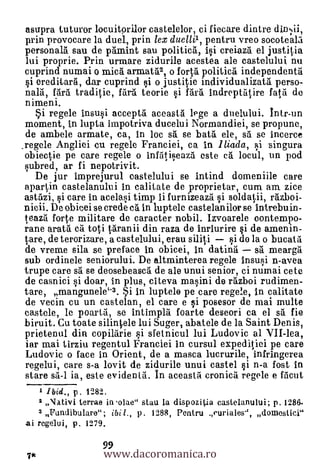 asupra tuturor locuitorior castelelor, ci fiecare dintre
prin provocare la duel, prin lex duelli1, pentru vreo socoteala
personals sau de pamint sau politica, Ii creiaza el justitia
lui proprie. Prin urmare zidurile acestea ale castelului nu
cuprind numai o mica armat5.3, o forta politica independenta
   ereditara, dar cuprind i o justitie inclividualizata perso-
nal, fara traditie, Med. teorie si 15.r5. indreptatire fata de
nimeni.
      regele insusi accepta aceasta 1Pge a duelului. Intr-un
moment, in lupta impotriva ducelui Normandiei, se propune,
 de ambele armate, ca, in loc sa se batà ele, sa se incerce
_regele Angliei cu regele Franciei, ca in lliada, i singura
 obiectie pe care regele o infatiseaza este ea locul, un pod
 subred, ar fi nepotrivit.
   De jur imprejurul castelului se intind domeniile care
 apartin castelanului in calitate de proprietar, cum am zice
astazi., si care in acelasi timp Ii furnizeaza i soldaii, razboi-
nicii. De obicei se crecle ca in luptele castelanilor se intrebuin-
leazil forte militare de caracter nobil. Izvoarele contempo-
rane arata ca toti taranii din raza de inriurire si de amen in-
tare, de terorizare, a castelului, erau siii    i de la o bucata
de vreme sila se preface in obicei, in datina sà mearga
sub ordinele seniorului. De altminterea regele insusi n-avea
trupe care sä se deosebeasca de ale unui senior, ci numai cete
de casnici i doar, in plus, citeva masini de razboi rudimen-
tare, mangunele"3. i in luptele pe care regele, in calitate
de vecin cu un castelan, el care e si posesor de mai multe
castele, le poarta, se intimpla foarte deseori ca el sa fie
biruit. Cu toate silinele lui Suger, abatele de la Saint Denis,
prietenul din copilarie si sfetnicul lui Ludovic al VII-lea,
iar mai tirziu regentul Franciei in cursul expeditiei pe care
Ludovic o face in Orient, de a masca lucrurile, infringerea
regelui, care s-a lovit de zidurile unui castel i n-a fost in
stare sa-I ia, este evidentit. In aceasid cronica regele e fScut
      1 Ibid., p. 1282.
      2 "Nativi terrae in o1ae" stau la dispozitia castelanului; p. 1286-
    3 li'undibulare"; ibi 1., p. 1288, Pentru curiales", domestici"
ai regelui, p. 1279.

                      www.dacoromanica.ro
                      99
 7*
 