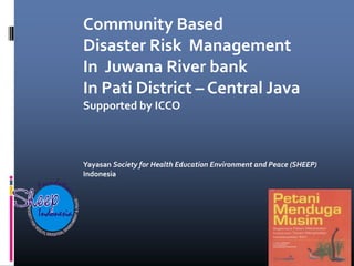 Community Based
               Disaster Risk Management
               In Juwana River bank
               In Pati District – Central Java
               Supported by ICCO



               Yayasan Society for Health Education Environment and Peace (SHEEP)
               Indonesia
     nd
F o u a ti o
           n




Indonesia
 