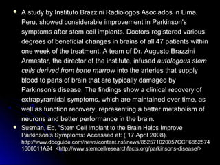  A study by Instituto Brazzini Radiologos Asociados in Lima,A study by Instituto Brazzini Radiologos Asociados in Lima,
Peru, showed considerable improvement in Parkinson'sPeru, showed considerable improvement in Parkinson's
symptoms after stem cell implants. Doctors registered varioussymptoms after stem cell implants. Doctors registered various
degrees of beneficial changes in brains of all 47 patients withindegrees of beneficial changes in brains of all 47 patients within
one week of the treatment. A team of Dr. Augusto Brazzinione week of the treatment. A team of Dr. Augusto Brazzini
Armestar, the director of the institute, infusedArmestar, the director of the institute, infused autologous stemautologous stem
cells derived from bone marrowcells derived from bone marrow into the arteries that supplyinto the arteries that supply
blood to parts of brain that are typically damaged byblood to parts of brain that are typically damaged by
Parkinson's disease. The findings show a clinical recovery ofParkinson's disease. The findings show a clinical recovery of
extrapyramidal symptoms, which are maintained over time, asextrapyramidal symptoms, which are maintained over time, as
well as function recovery, representing a better metabolism ofwell as function recovery, representing a better metabolism of
neurons and better performance in the brain.neurons and better performance in the brain.
 Susman, Ed, "Stem Cell Implant to the Brain Helps ImproveSusman, Ed, "Stem Cell Implant to the Brain Helps Improve
Parkinson's Symptoms:Parkinson's Symptoms: Accessed at: ( 17 April 2008).Accessed at: ( 17 April 2008).
http://www.docguide.com/news/content.nsf/news/852571020057CCF6852574http://www.docguide.com/news/content.nsf/news/852571020057CCF6852574
1600511A241600511A24 <http://www.stemcellresearchfacts.org/parkinsons-disease/><http://www.stemcellresearchfacts.org/parkinsons-disease/>
 