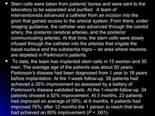  Stem cells were taken from patients' bones and were sent to theStem cells were taken from patients' bones and were sent to the
laboratory to be separated and purified. A team oflaboratory to be separated and purified. A team of
interventionists advanced a catheter from an incision into theinterventionists advanced a catheter from an incision into the
groin that gained access to the arterial system. From there, undergroin that gained access to the arterial system. From there, under
imaging guidance, the catheter was advanced through the carotidimaging guidance, the catheter was advanced through the carotid
artery, the posterior cerebral arteries, and the posteriorartery, the posterior cerebral arteries, and the posterior
communicating arteries. At that time, the stem cells were slowlycommunicating arteries. At that time, the stem cells were slowly
infused through the catheter into the arteries that irrigate theinfused through the catheter into the arteries that irrigate the
basal nucleus and the substantia nigra -- an area where neuronsbasal nucleus and the substantia nigra -- an area where neurons
are depleted in Parkinson's patients.are depleted in Parkinson's patients.
 To date, the team has implanted stem cells in 15 women and 30To date, the team has implanted stem cells in 15 women and 30
men. The average age of the patients was about 50 years;men. The average age of the patients was about 50 years;
Parkinson's disease had been diagnosed from 1 year to 18 yearsParkinson's disease had been diagnosed from 1 year to 18 years
before implantation. At the 1-week follow-up, 39 patients hadbefore implantation. At the 1-week follow-up, 39 patients had
achieved a 35% improvement as assessed by a battery ofachieved a 35% improvement as assessed by a battery of
Parkinson's disease validated tests. At the 1-month follow-up, 34Parkinson's disease validated tests. At the 1-month follow-up, 34
patients showed a 52% improvement. At 3 months, 23 patientspatients showed a 52% improvement. At 3 months, 23 patients
had improved an average of 59%; at 6 months, 6 patients hadhad improved an average of 59%; at 6 months, 6 patients had
improved 76%; after 12 months the 1 person to reach that levelimproved 76%; after 12 months the 1 person to reach that level
had achieved an 80% improvement (had achieved an 80% improvement (P P < .001).< .001).
 