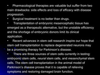 • Pharmacological therapies are valuable but suffer from two
main drawbacks: side effects and loss of efficacy with disease
progression.
• Surgical treatment is no better than drugs.
• Transplantation of embryonic mesencephalic tissue has
emerged as a therapeutic alternative, but the unstable efficiency
and the shortage of embryonic donors limit its clinical
application.
• Recent advances in stem cell research inspire our hope that
stem cell transplantation to replace degenerated neurons may
be a promising therapy for Parkinson’s disease.
• There are three sources of stem cells currently in testing:
embryonic stem cells, neural stem cells, and mesenchymal stem
cells. The stem cell transplantation in the animal model of
Parkinson’s disease proves that it is capable of relieving
symptoms and restoring damaged brain function.
 