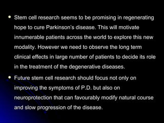  Stem cell research seems to be promising in regeneratingStem cell research seems to be promising in regenerating
hope to cure Parkinson’s disease. This will motivatehope to cure Parkinson’s disease. This will motivate
innumerable patients across the world to explore this newinnumerable patients across the world to explore this new
modality. However we need to observe the long termmodality. However we need to observe the long term
clinical effects in large number of patients to decide its roleclinical effects in large number of patients to decide its role
in the treatment of the degenerative diseases.in the treatment of the degenerative diseases.
 Future stem cell research should focus not only onFuture stem cell research should focus not only on
improving the symptoms of P.D. but also onimproving the symptoms of P.D. but also on
neuroprotection that can favourably modify natural courseneuroprotection that can favourably modify natural course
and slow progression of the disease.and slow progression of the disease.
 