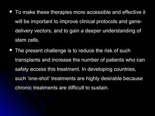  To make these therapies more accessible and effective itTo make these therapies more accessible and effective it
will be important to improve clinical protocols and gene-will be important to improve clinical protocols and gene-
delivery vectors, and to gain a deeper understanding ofdelivery vectors, and to gain a deeper understanding of
stem cells.stem cells.
 The present challenge is to reduce the risk of suchThe present challenge is to reduce the risk of such
transplants and increase the number of patients who cantransplants and increase the number of patients who can
safely access this treatment. In developing countries,safely access this treatment. In developing countries,
such ‘one-shot’ treatments are highly desirable becausesuch ‘one-shot’ treatments are highly desirable because
chronic treatments are difficult to sustain.chronic treatments are difficult to sustain.
 