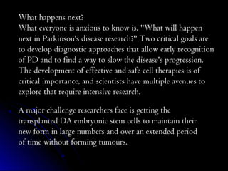 What happens next?
What everyone is anxious to know is, "What will happen
next in Parkinson's disease research?" Two critical goals are
to develop diagnostic approaches that allow early recognition
of PD and to find a way to slow the disease's progression.
The development of effective and safe cell therapies is of
critical importance, and scientists have multiple avenues to
explore that require intensive research.
A major challenge researchers face is getting the
transplanted DA embryonic stem cells to maintain their
new form in large numbers and over an extended period
of time without forming tumours.
 
