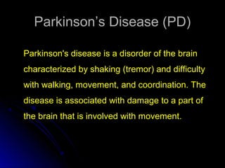 Parkinson’s Disease (PD)Parkinson’s Disease (PD)
Parkinson's disease is a disorder of the brain
characterized by shaking (tremor) and difficulty
with walking, movement, and coordination. The
disease is associated with damage to a part of
the brain that is involved with movement.
 