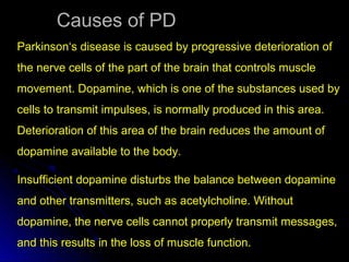 Causes of PDCauses of PD
Parkinson‘s disease is caused by progressive deterioration of
the nerve cells of the part of the brain that controls muscle
movement. Dopamine, which is one of the substances used by
cells to transmit impulses, is normally produced in this area.
Deterioration of this area of the brain reduces the amount of
dopamine available to the body.
Insufficient dopamine disturbs the balance between dopamine
and other transmitters, such as acetylcholine. Without
dopamine, the nerve cells cannot properly transmit messages,
and this results in the loss of muscle function.
 
