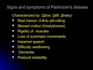 Signs and symptoms of Parkinson's diseaseSigns and symptoms of Parkinson's disease
Characterized by: (Characterized by: (SSlow,low, SStiff,tiff, SShaky)haky)
 Rest tremor--3-6Hz pill-rolling.Rest tremor--3-6Hz pill-rolling.
 Slowed motion (bradykinesia).
 Rigidity of muscles
 Loss of automatic movements
 Impaired speech
 Difficulty swallowing
 Dementia
 Postural instabilityPostural instability
 
