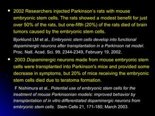  2002 Researchers injected Parkinson’s rats with mouse2002 Researchers injected Parkinson’s rats with mouse
embryonic stem cells. The rats showed a modest benefit for justembryonic stem cells. The rats showed a modest benefit for just
over 50% of the rats, but one-fifth (20%) of the rats died of brainover 50% of the rats, but one-fifth (20%) of the rats died of brain
tumors caused by the embryonic stem cells.tumors caused by the embryonic stem cells.
Bjorklund LM et al.,Bjorklund LM et al., Embryonic stem cells develop into functionalEmbryonic stem cells develop into functional
dopaminergic neurons after transplantation in a Parkinson rat model.dopaminergic neurons after transplantation in a Parkinson rat model.
Proc. Natl. Acad. Sci. 99, 2344-2349, February 19, 2002.Proc. Natl. Acad. Sci. 99, 2344-2349, February 19, 2002.
 20032003 DopaminergicDopaminergic neurons made from mouse embryonic stemneurons made from mouse embryonic stem
cells were transplanted into Parkinson's mice and provided somecells were transplanted into Parkinson's mice and provided some
decrease in symptoms, but 20% of mice receiving the embryonicdecrease in symptoms, but 20% of mice receiving the embryonic
stem cells died due to teratoma formation.stem cells died due to teratoma formation.
F Nishimura et al.,F Nishimura et al., Potential use of embryonic stem cells for thePotential use of embryonic stem cells for the
treatment of mouse Parkinsonian models: improved behavior bytreatment of mouse Parkinsonian models: improved behavior by
transplantation of in vitro differentiated dopaminergic neurons fromtransplantation of in vitro differentiated dopaminergic neurons from
embryonic stem cells.embryonic stem cells. Stem Cells 21, 171-180; March 2003.Stem Cells 21, 171-180; March 2003.
 
