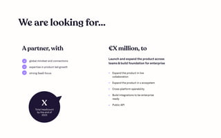 We are looking for...
global mindset and connections

expertise in product-led growth

strong SaaS focus
Launch and expand the product across
teams & build foundation for enterprise
A partner, with €X million, to
Expand the product in live
collaboration

Expand the product in x ecosystem

Cross-platform operability

Build integrations to be enterprise
ready

Public API
X
Total headcount

by the end of
2023
 