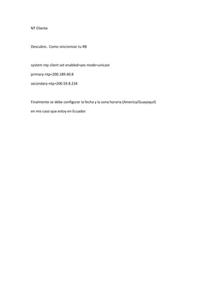 NT Cliente



Descubre.. Como sincronizar tu RB



system ntp client set enabled=yes mode=unicast

primary-ntp=200.189.40.8

secondary-ntp=200.59.8.234



Finalmente se debe configurar la fecha y la zona horaria (America/Guayaquil)

en mis caso que estoy en Ecuador
 