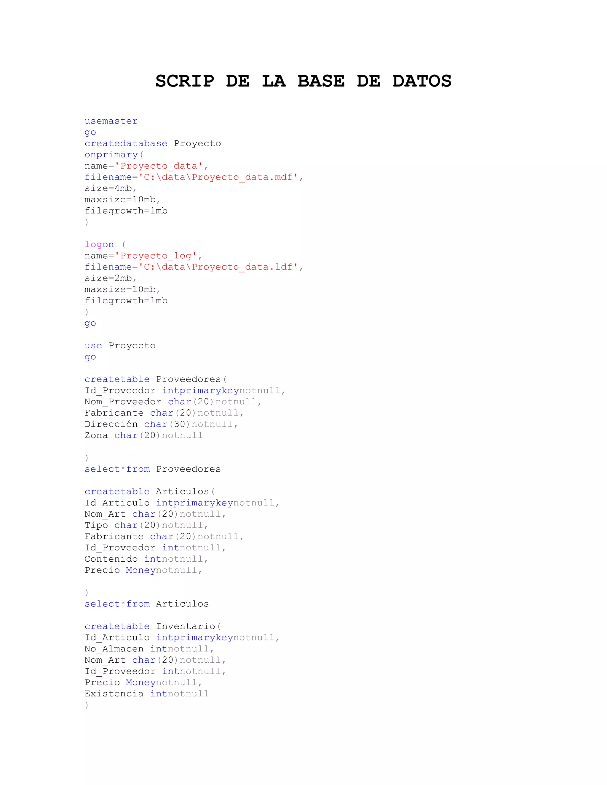 SCRIP DE LA BASE DE DATOS
usemaster
go
createdatabase Proyecto
onprimary(
name='Proyecto_data',
filename='C:dataProyecto_data.mdf',
size=4mb,
maxsize=10mb,
filegrowth=1mb
)

logon (
name='Proyecto_log',
filename='C:dataProyecto_data.ldf',
size=2mb,
maxsize=10mb,
filegrowth=1mb
)
go

use Proyecto
go

createtable Proveedores(
Id_Proveedor intprimarykeynotnull,
Nom_Proveedor char(20)notnull,
Fabricante char(20)notnull,
Dirección char(30)notnull,
Zona char(20)notnull

)
select*from Proveedores

createtable Articulos(
Id_Articulo intprimarykeynotnull,
Nom_Art char(20)notnull,
Tipo char(20)notnull,
Fabricante char(20)notnull,
Id_Proveedor intnotnull,
Contenido intnotnull,
Precio Moneynotnull,

)
select*from Articulos

createtable Inventario(
Id_Articulo intprimarykeynotnull,
No_Almacen intnotnull,
Nom_Art char(20)notnull,
Id_Proveedor intnotnull,
Precio Moneynotnull,
Existencia intnotnull
)
 