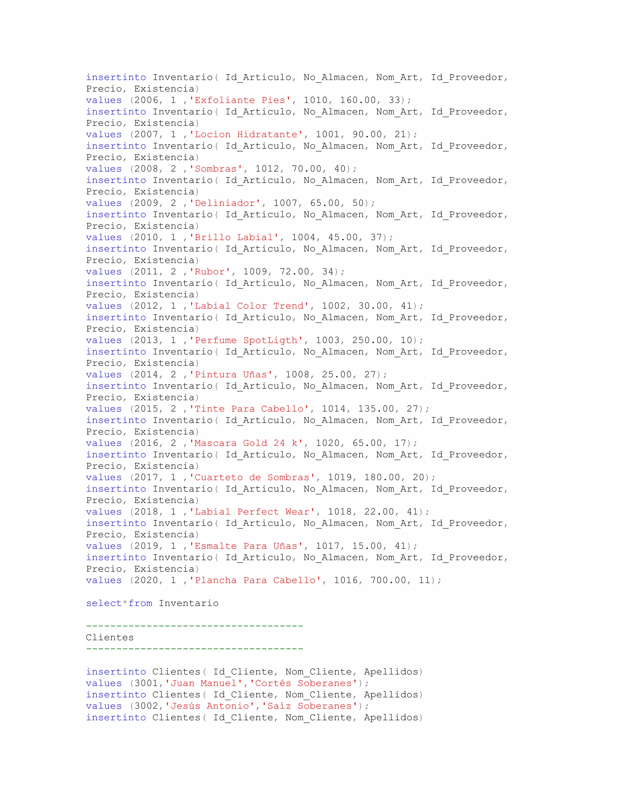 insertinto Inventario( Id_Articulo, No_Almacen, Nom_Art, Id_Proveedor,
Precio, Existencia)
values (2006, 1 ,'Exfoliante Pies', 1010, 160.00, 33);
insertinto Inventario( Id_Articulo, No_Almacen, Nom_Art, Id_Proveedor,
Precio, Existencia)
values (2007, 1 ,'Locion Hidratante', 1001, 90.00, 21);
insertinto Inventario( Id_Articulo, No_Almacen, Nom_Art, Id_Proveedor,
Precio, Existencia)
values (2008, 2 ,'Sombras', 1012, 70.00, 40);
insertinto Inventario( Id_Articulo, No_Almacen, Nom_Art, Id_Proveedor,
Precio, Existencia)
values (2009, 2 ,'Deliniador', 1007, 65.00, 50);
insertinto Inventario( Id_Articulo, No_Almacen, Nom_Art, Id_Proveedor,
Precio, Existencia)
values (2010, 1 ,'Brillo Labial', 1004, 45.00, 37);
insertinto Inventario( Id_Articulo, No_Almacen, Nom_Art, Id_Proveedor,
Precio, Existencia)
values (2011, 2 ,'Rubor', 1009, 72.00, 34);
insertinto Inventario( Id_Articulo, No_Almacen, Nom_Art, Id_Proveedor,
Precio, Existencia)
values (2012, 1 ,'Labial Color Trend', 1002, 30.00, 41);
insertinto Inventario( Id_Articulo, No_Almacen, Nom_Art, Id_Proveedor,
Precio, Existencia)
values (2013, 1 ,'Perfume SpotLigth', 1003, 250.00, 10);
insertinto Inventario( Id_Articulo, No_Almacen, Nom_Art, Id_Proveedor,
Precio, Existencia)
values (2014, 2 ,'Pintura Uñas', 1008, 25.00, 27);
insertinto Inventario( Id_Articulo, No_Almacen, Nom_Art, Id_Proveedor,
Precio, Existencia)
values (2015, 2 ,'Tinte Para Cabello', 1014, 135.00, 27);
insertinto Inventario( Id_Articulo, No_Almacen, Nom_Art, Id_Proveedor,
Precio, Existencia)
values (2016, 2 ,'Mascara Gold 24 k', 1020, 65.00, 17);
insertinto Inventario( Id_Articulo, No_Almacen, Nom_Art, Id_Proveedor,
Precio, Existencia)
values (2017, 1 ,'Cuarteto de Sombras', 1019, 180.00, 20);
insertinto Inventario( Id_Articulo, No_Almacen, Nom_Art, Id_Proveedor,
Precio, Existencia)
values (2018, 1 ,'Labial Perfect Wear', 1018, 22.00, 41);
insertinto Inventario( Id_Articulo, No_Almacen, Nom_Art, Id_Proveedor,
Precio, Existencia)
values (2019, 1 ,'Esmalte Para Uñas', 1017, 15.00, 41);
insertinto Inventario( Id_Articulo, No_Almacen, Nom_Art, Id_Proveedor,
Precio, Existencia)
values (2020, 1 ,'Plancha Para Cabello', 1016, 700.00, 11);

select*from Inventario

------------------------------------
Clientes
------------------------------------

insertinto Clientes( Id_Cliente, Nom_Cliente, Apellidos)
values (3001,'Juan Manuel','Cortés Soberanes');
insertinto Clientes( Id_Cliente, Nom_Cliente, Apellidos)
values (3002,'Jesús Antonio','Saíz Soberanes');
insertinto Clientes( Id_Cliente, Nom_Cliente, Apellidos)
 