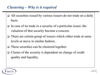 © IMaCS 2012
Printed 27-Sep-13
10
Clustering – Why is it required
 All securities issued by various issuers do not trade on a daily
basis.
 In case of no trade in a security of a particular issuer, the
valuation of that security become a concern.
 There are certain group of issuers which either trade at same
levels or move in similar fashion.
 These securities can be clustered together.
 Cluster of the security is dependent on change of credit
quality and liquidity.
 