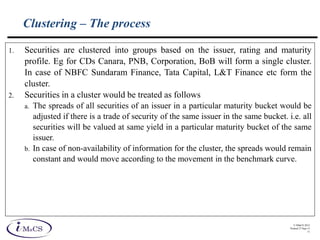 © IMaCS 2012
Printed 27-Sep-13
11
Clustering – The process
1. Securities are clustered into groups based on the issuer, rating and maturity
profile. Eg for CDs Canara, PNB, Corporation, BoB will form a single cluster.
In case of NBFC Sundaram Finance, Tata Capital, L&T Finance etc form the
cluster.
2. Securities in a cluster would be treated as follows
a. The spreads of all securities of an issuer in a particular maturity bucket would be
adjusted if there is a trade of security of the same issuer in the same bucket. i.e. all
securities will be valued at same yield in a particular maturity bucket of the same
issuer.
b. In case of non-availability of information for the cluster, the spreads would remain
constant and would move according to the movement in the benchmark curve.
 