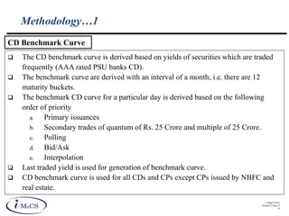 © IMaCS 2012
Printed 27-Sep-13
14
Methodology…1
 The CD benchmark curve is derived based on yields of securities which are traded
frequently (AAA rated PSU banks CD).
 The benchmark curve are derived with an interval of a month; i.e. there are 12
maturity buckets.
 The benchmark CD curve for a particular day is derived based on the following
order of priority
a. Primary issuances
b. Secondary trades of quantum of Rs. 25 Crore and multiple of 25 Crore.
c. Polling
d. Bid/Ask
e. Interpolation
 Last traded yield is used for generation of benchmark curve.
 CD benchmark curve is used for all CDs and CPs except CPs issued by NBFC and
real estate.
CD Benchmark Curve
 