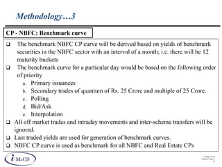 © IMaCS 2012
Printed 27-Sep-13
16
Methodology…3
 The benchmark NBFC CP curve will be derived based on yields of benchmark
securities in the NBFC sector with an interval of a month; i.e. there will be 12
maturity buckets
 The benchmark curve for a particular day would be based on the following order
of priority
a. Primary issuances
b. Secondary trades of quantum of Rs. 25 Crore and multiple of 25 Crore.
c. Polling
d. Bid/Ask
e. Interpolation
 All off market trades and intraday movements and inter-scheme transfers will be
ignored.
 Last traded yields are used for generation of benchmark curves.
 NBFC CP curve is used as benchmark for all NBFC and Real Estate CPs
CP - NBFC: Benchmark curve
 